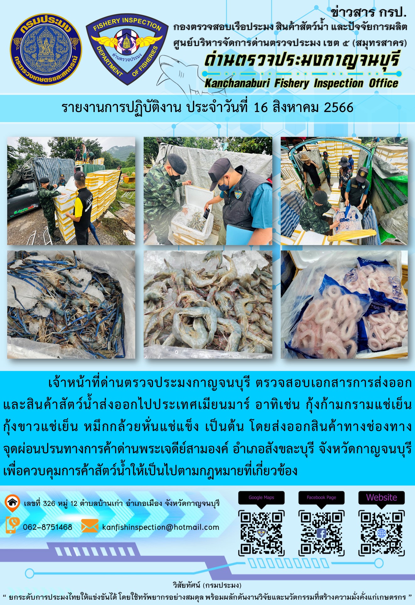 วันที่ 16 สิงหาคม 2566 นายสมพงษ์ คำพล หัวหน้าด่านตรวจประมงกาญจนบุรี มอบหมายให้ เจ้าหน้าที่ด่านตรวจประมงกาญจนบุรี ตรวจสอบเอกสารการส่งออก และสินค้าสัตว์น้ำ ส่งออกไปประเทศเมียนมาร์ อาทิเช่น กุ้งก้ามกรามแช่เย็น กุ้งขาวแช่เย็น หมึกกล้วยหั่นแช่แข็ง เป็นต้น โดยส่งออกสินค้าผ่านช่องทางจุดผ่อนปรนทางการค้าด่านพระเจดีย์สามองค์..คลิก
