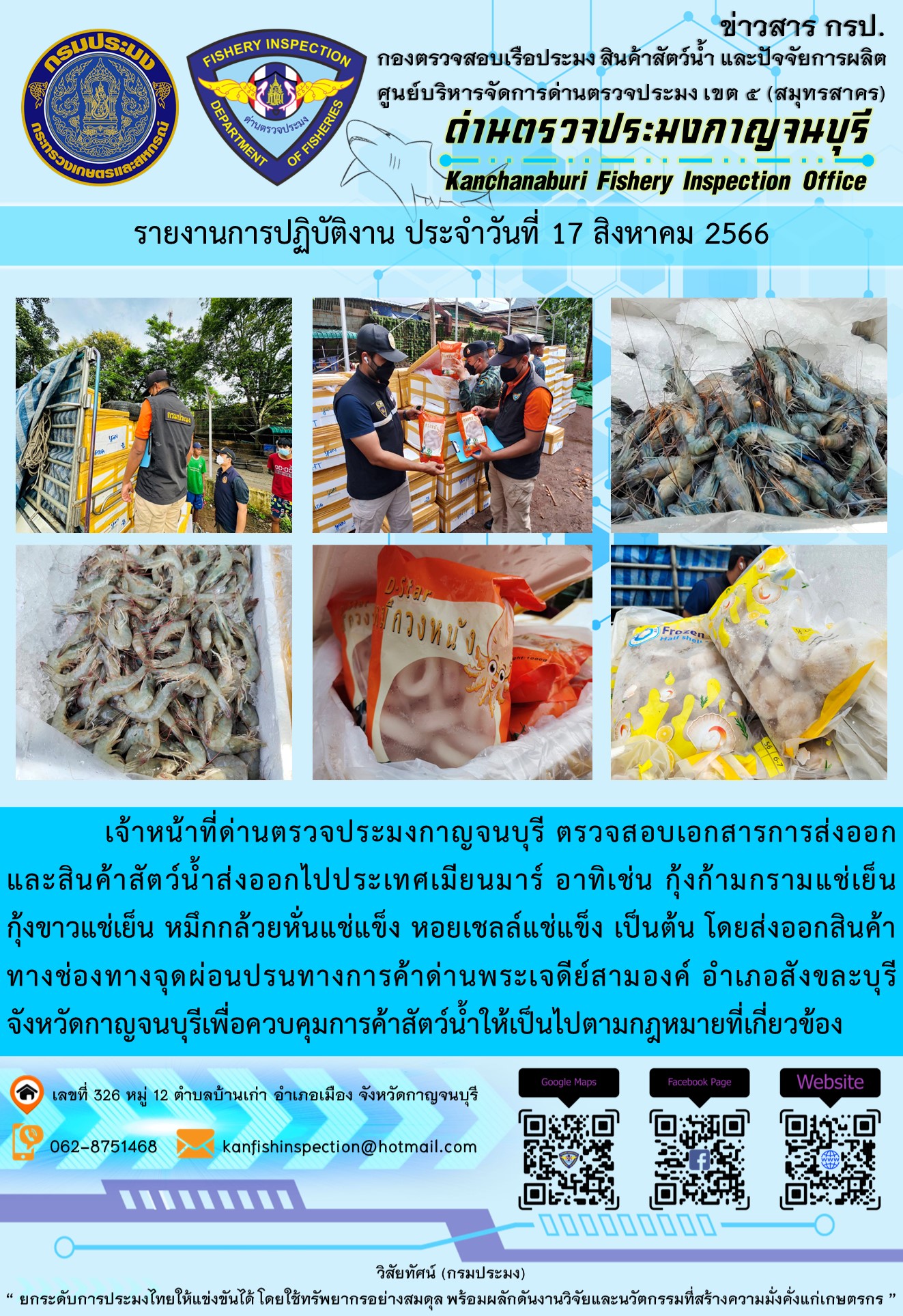 วันที่ 17 สิงหาคม 2566 นายสมพงษ์ คำพล หัวหน้าด่านตรวจประมงกาญจนบุรี มอบหมายให้ เจ้าหน้าที่ด่านตรวจประมงกาญจนบุรี ตรวจสอบเอกสารการส่งออก และสินค้าสัตว์น้ำ ส่งออกไปประเทศเมียนมาร์ อาทิเช่น กุ้งก้ามกรามแช่เย็น กุ้งขาวแช่เย็น หมึกกล้วยหั่นแช่แข็ง หอยเชลล์แช่แข็ง เป็นต้น โดยส่งออกสินค้าผ่านช่องทางจุดผ่อนปรนทางการค้าด่านพระเจดีย์สามองค์..คลิก