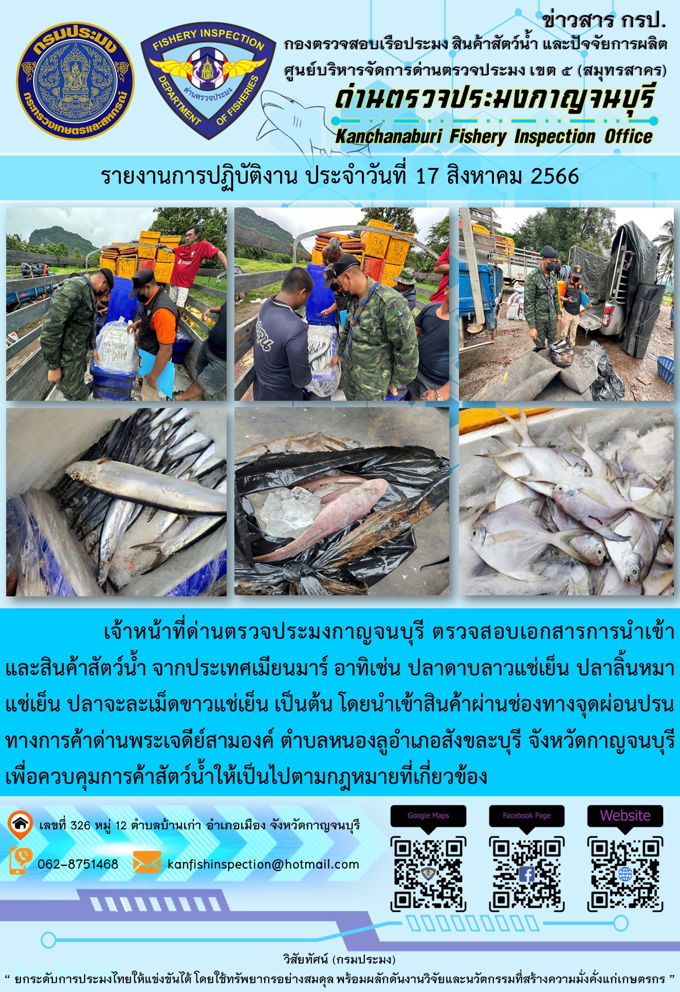 วันที่ 17 สิงหาคม 2566 นายสมพงษ์ คำพล หัวหน้าด่านตรวจประมงกาญจนบุรี มอบหมายให้ เจ้าหน้าที่ด่านตรวจประมงกาญจนบุรี ตรวจสอบเอกสารการนำเข้า และสินค้าสัตว์น้ำ จากประเทศเมียนมาร์ อาทิเช่น ปลาดาบลาวแช่เย็น  ปลาลิ้นหมาแช่เย็น ปลาจะละเม็ดขาวแช่เย็น เป็นต้น โดยนำเข้าสินค้าผ่านช่องทางจุดผ่อนปรนทางการค้าด่านพระเจดีย์สามองค์..คลิก