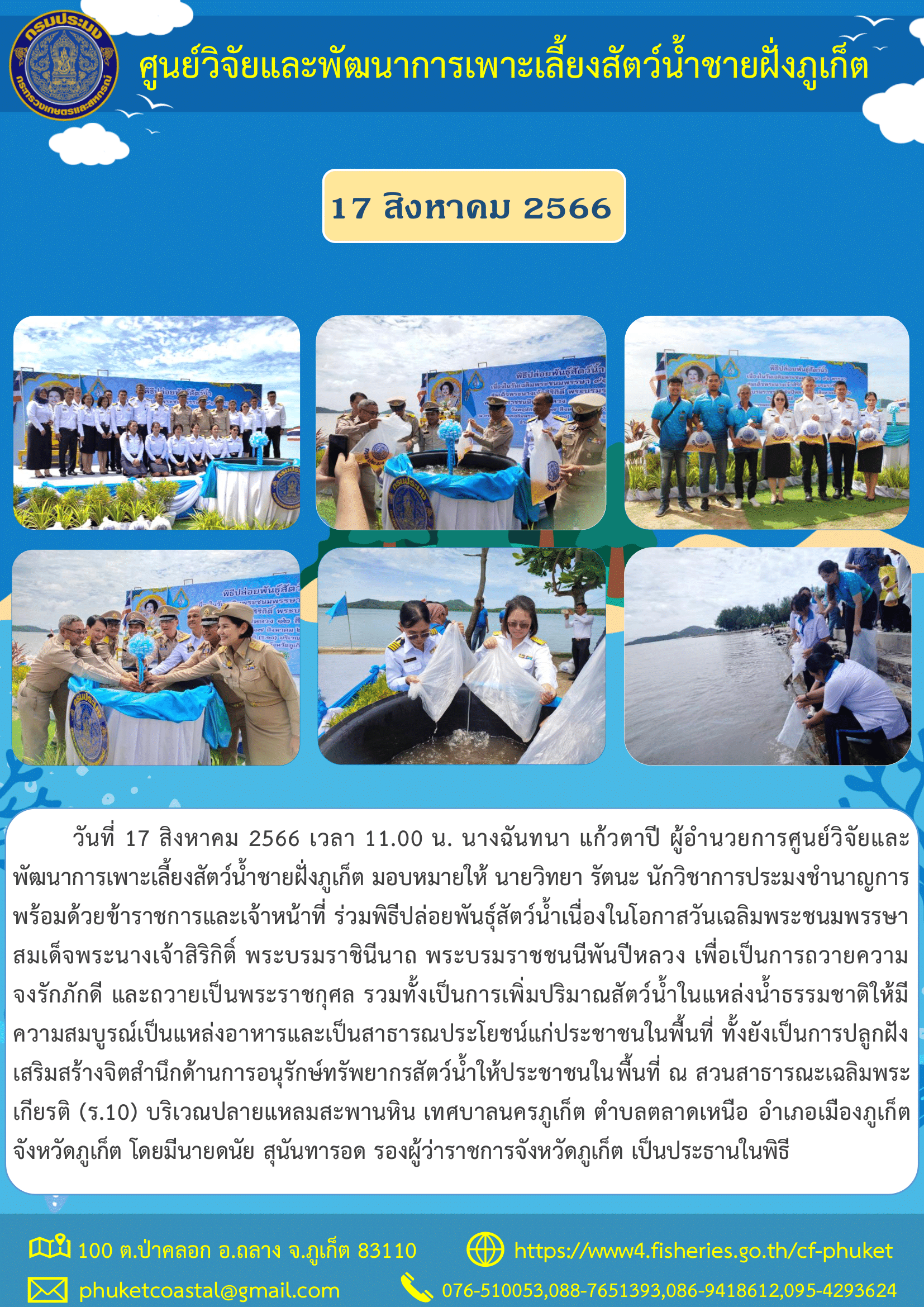 วันที่ 17 สิงหาคม 2566 เวลา 11.00 น. นางฉันทนา แก้วตาปี ผู้อำนวยการศูนย์วิจัยและพัฒนาการเพาะเลี้ยงสัตว์น้ำชายฝั่งภูเก็ต มอบหมายให้ นายวิทยา รัตนะ นักวิชาการประมงชำนาญการ  พร้อมด้วยข้าราชการและเจ้าหน้าที่ ร่วมพิธีปล่อยพันธุ์สัตว์น้ำเนื่องในโอกาสวันเฉลิมพระชนมพรรษาสมเด็จพระนางเจ้าสิริกิติ์ พระบรมราชินีนาถ พระบรมราชชนนีพันปีหลวง เพื่อเป็นการถวายความจงรักภักดี และถวายเป็นพระราชกุศล..คลิก