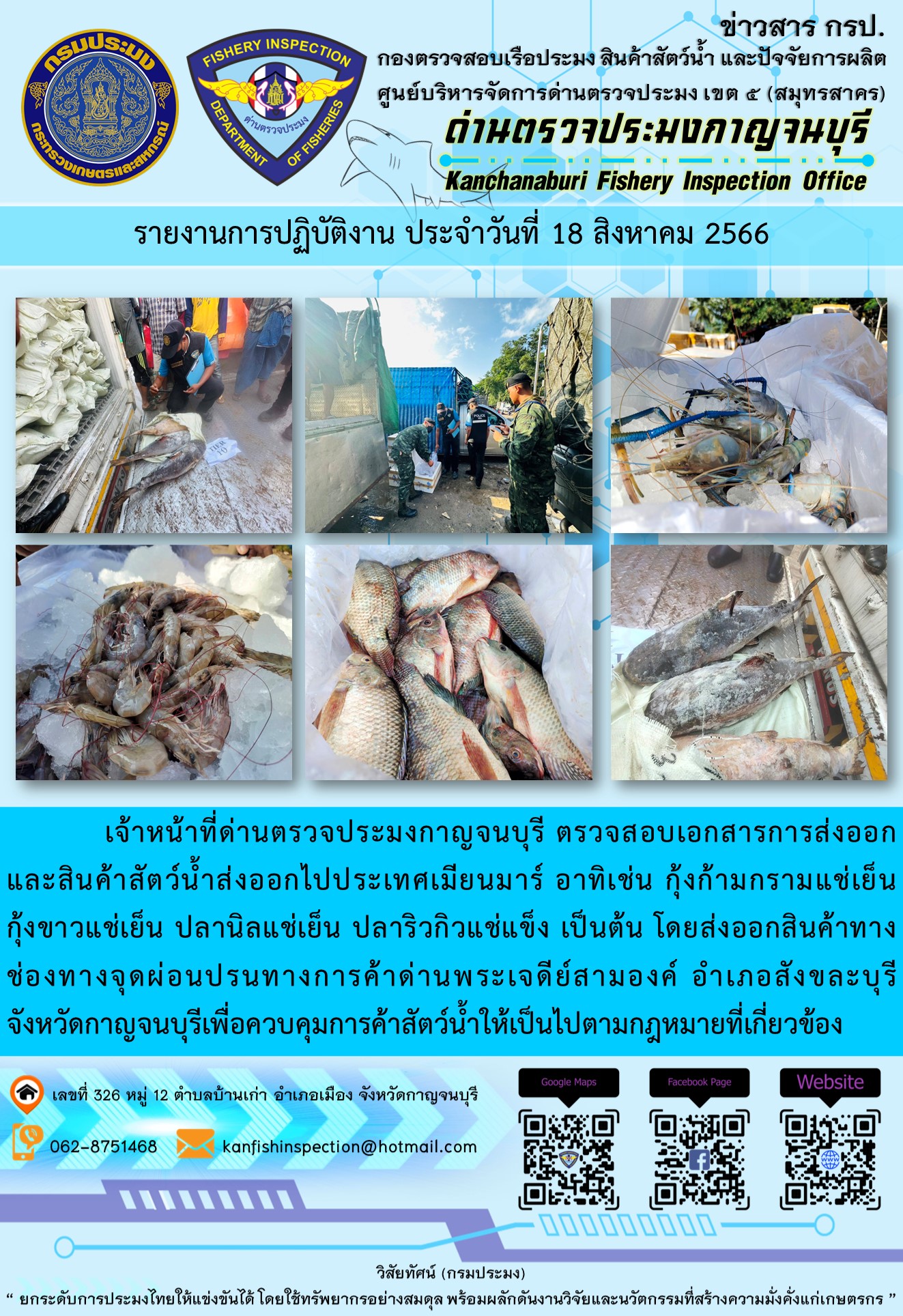 วันที่ 18 สิงหาคม 2566 นายสมพงษ์ คำพล หัวหน้าด่านตรวจประมงกาญจนบุรี มอบหมายให้ เจ้าหน้าที่ด่านตรวจประมงกาญจนบุรี ตรวจสอบเอกสารการส่งออก และสินค้าสัตว์น้ำ ส่งออกไปประเทศเมียนมาร์ อาทิเช่น กุ้งก้ามกรามแช่เย็น กุ้งขาวแช่เย็น ปลานิลแช่เย็น ปลาริวกิวแช่แข็ง เป็นต้น โดยส่งออกสินค้าผ่านช่องทางจุดผ่อนปรนทางการค้าด่านพระเจดีย์สามองค์..คลิก