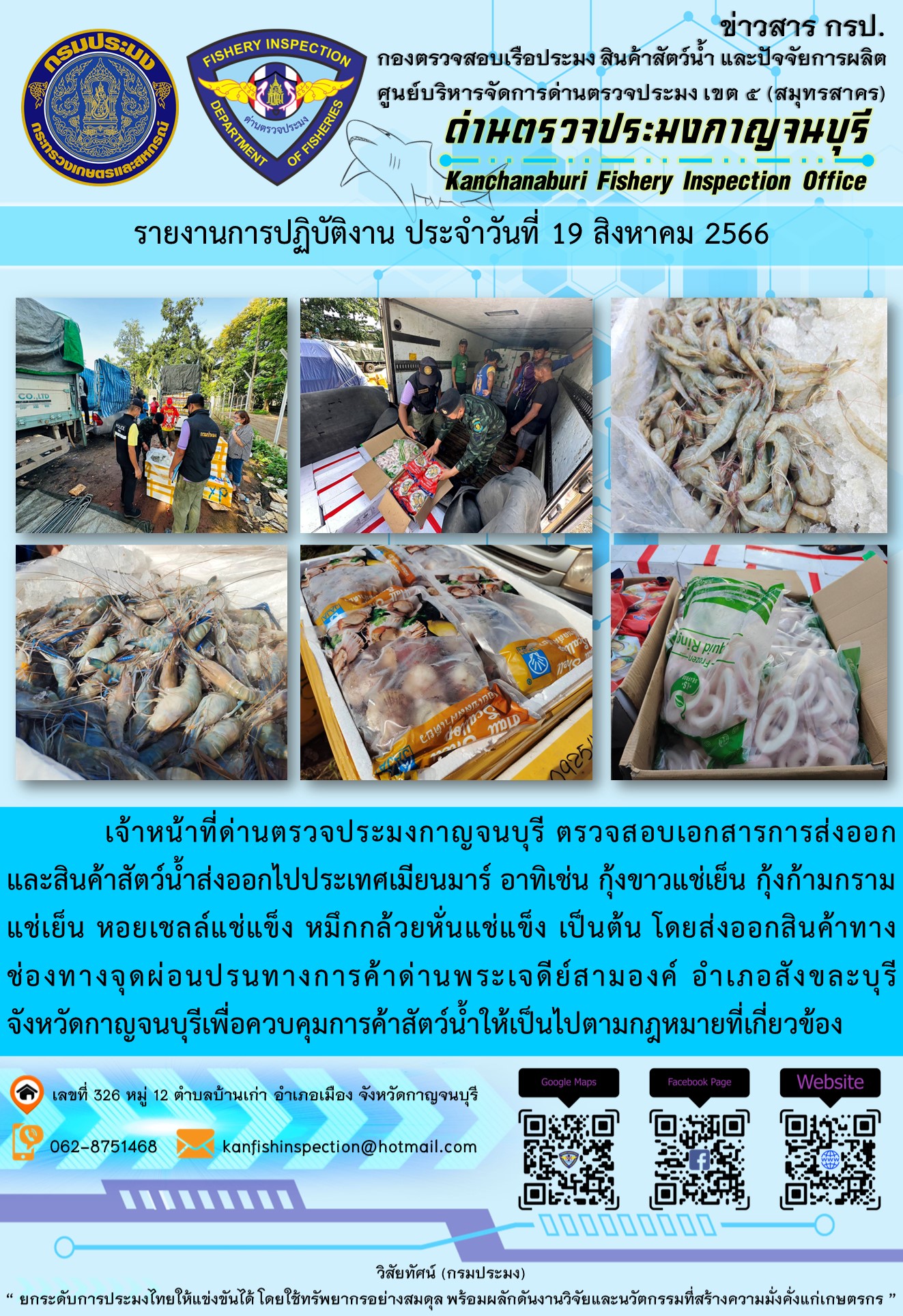 วันที่ 19 สิงหาคม 2566 นายสมพงษ์ คำพล หัวหน้าด่านตรวจประมงกาญจนบุรี มอบหมายให้ เจ้าหน้าที่ด่านตรวจประมงกาญจนบุรี ตรวจสอบเอกสารการส่งออก และสินค้าสัตว์น้ำ ส่งออกไปประเทศเมียนมาร์ อาทิเช่น กุ้งขาวแช่เย็น กุ้งก้ามกรามแช่เย็น หอยเชลล์แช่แข็ง หมึกกล้วยหั่นแช่แข็ง เป็นต้น โดยส่งออกสินค้าผ่านช่องทางจุดผ่อนปรนทางการค้าด่านพระเจดีย์สามองค์..คลิก