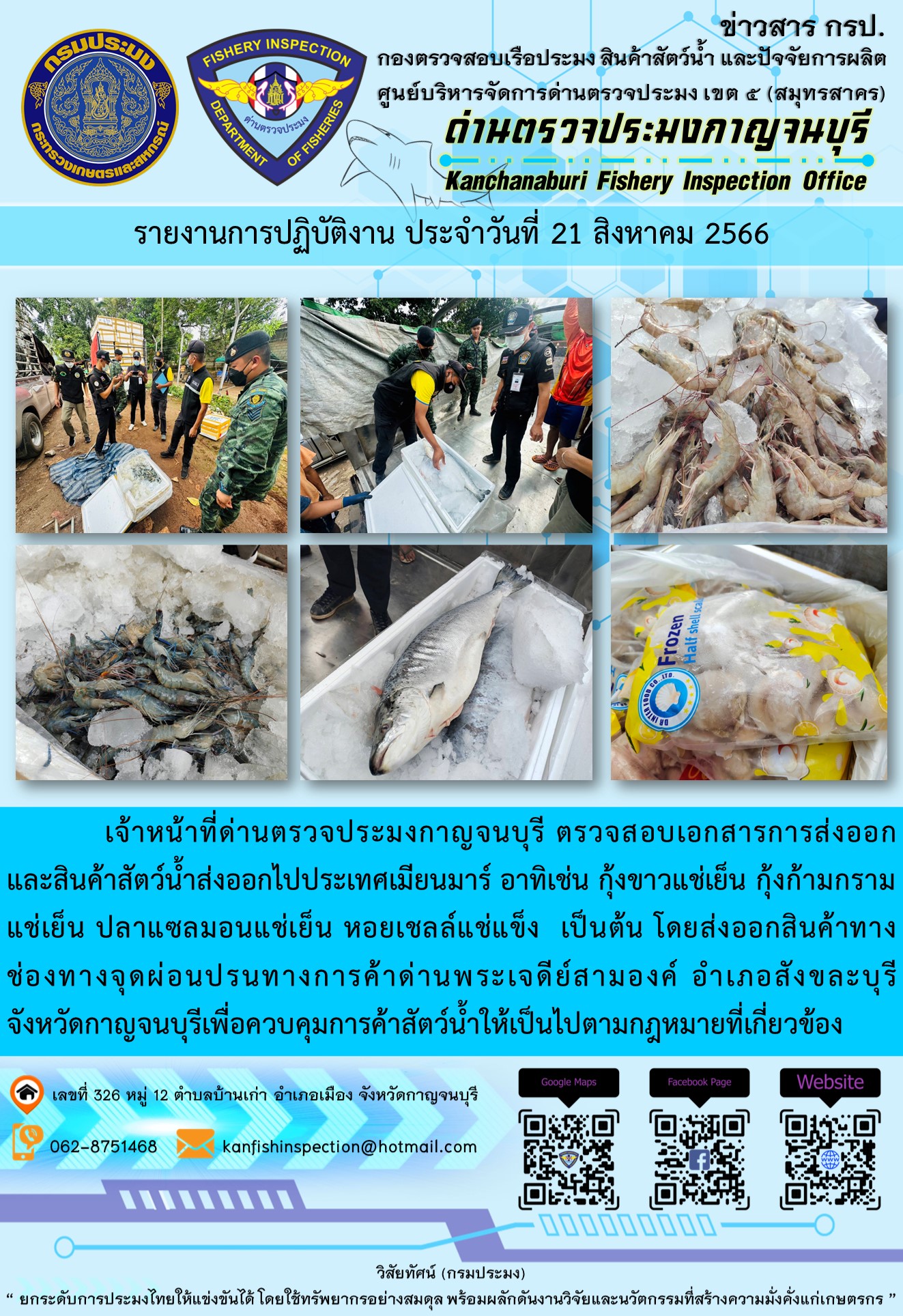 วันที่ 21 สิงหาคม 2566 นายสมพงษ์ คำพล หัวหน้าด่านตรวจประมงกาญจนบุรี มอบหมายให้ เจ้าหน้าที่ด่านตรวจประมงกาญจนบุรี ตรวจสอบเอกสารการส่งออก และสินค้าสัตว์น้ำ ส่งออกไปประเทศเมียนมาร์ อาทิเช่น กุ้งขาวแช่เย็น กุ้งก้ามกรามแช่เย็น ปลาแซลมอนแช่เย็น หอยเชลล์แช่แข็ง เป็นต้น โดยส่งออกสินค้าผ่านช่องทางจุดผ่อนปรนทางการค้าด่านพระเจดีย์สามองค์..คลิก