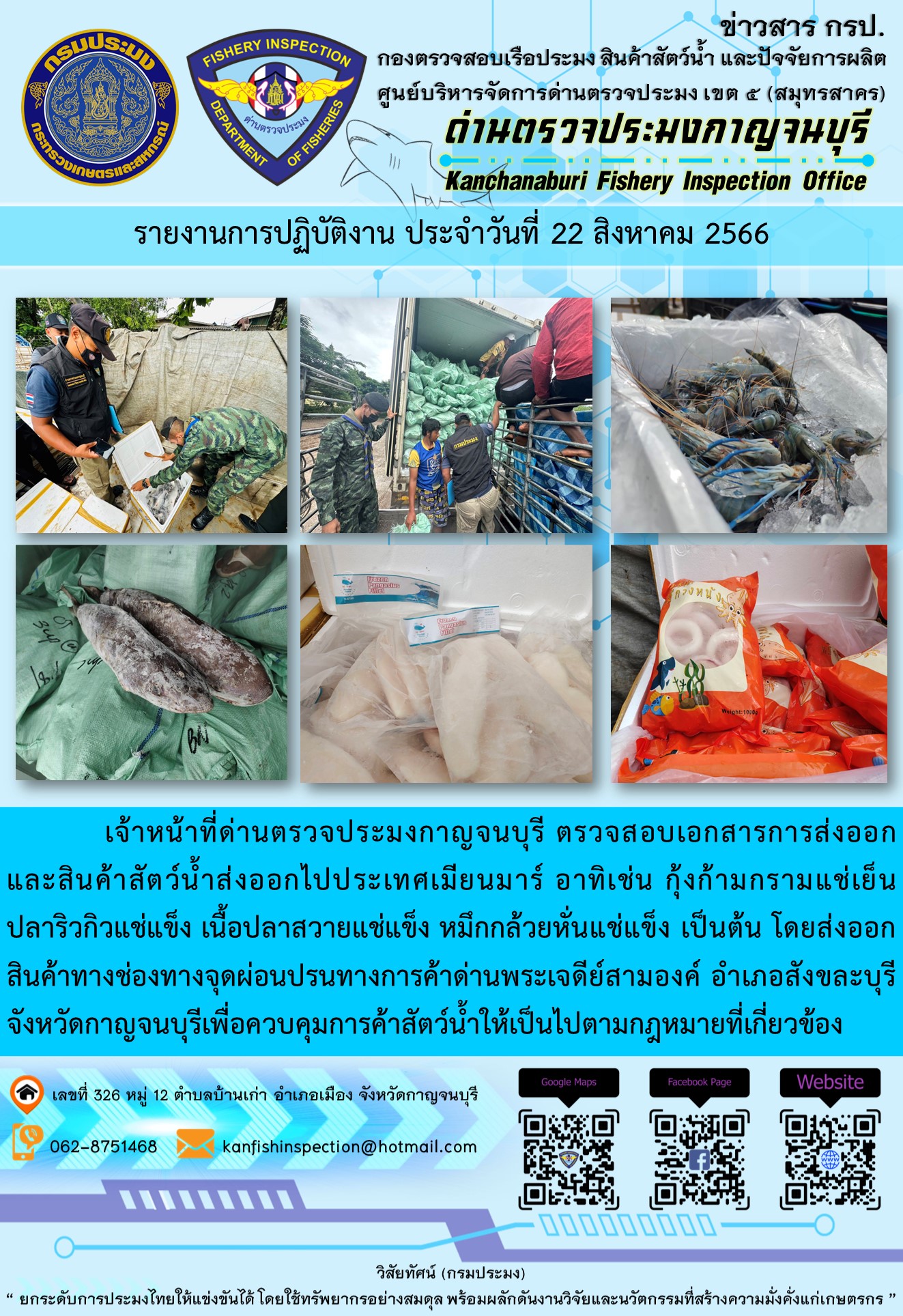 วันที่ 22 สิงหาคม 2566 นายสมพงษ์ คำพล หัวหน้าด่านตรวจประมงกาญจนบุรี มอบหมายให้ เจ้าหน้าที่ด่านตรวจประมงกาญจนบุรี ตรวจสอบเอกสารการส่งออก และสินค้าสัตว์น้ำ ส่งออกไปประเทศเมียนมาร์ อาทิเช่น กุ้งก้ามกรามแช่เย็น ปลาริวกิวแช่แข็ง เนื้อปลาสวายแช่แข็ง หมึกกล้วยหั่นแช่แข็ง เป็นต้น โดยส่งออกสินค้าผ่านช่องทางจุดผ่อนปรนทางการค้าด่านพระเจดีย์สามองค์..คลิก
