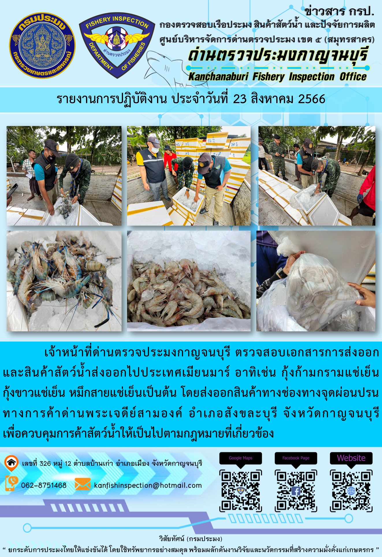 วันที่ 23 สิงหาคม 2566 นายสมพงษ์ คำพล หัวหน้าด่านตรวจประมงกาญจนบุรี มอบหมายให้ เจ้าหน้าที่ด่านตรวจประมงกาญจนบุรี ตรวจสอบเอกสารการส่งออก และสินค้าสัตว์น้ำ ส่งออกไปประเทศเมียนมาร์ อาทิเช่น กุ้งก้ามกรามแช่เย็น กุ้งขาวแช่เย็น หมึกสายแช่เย็น เป็นต้น โดยส่งออกสินค้าผ่านช่องทางจุดผ่อนปรนทางการค้าด่านพระเจดีย์สามองค์..คลิก