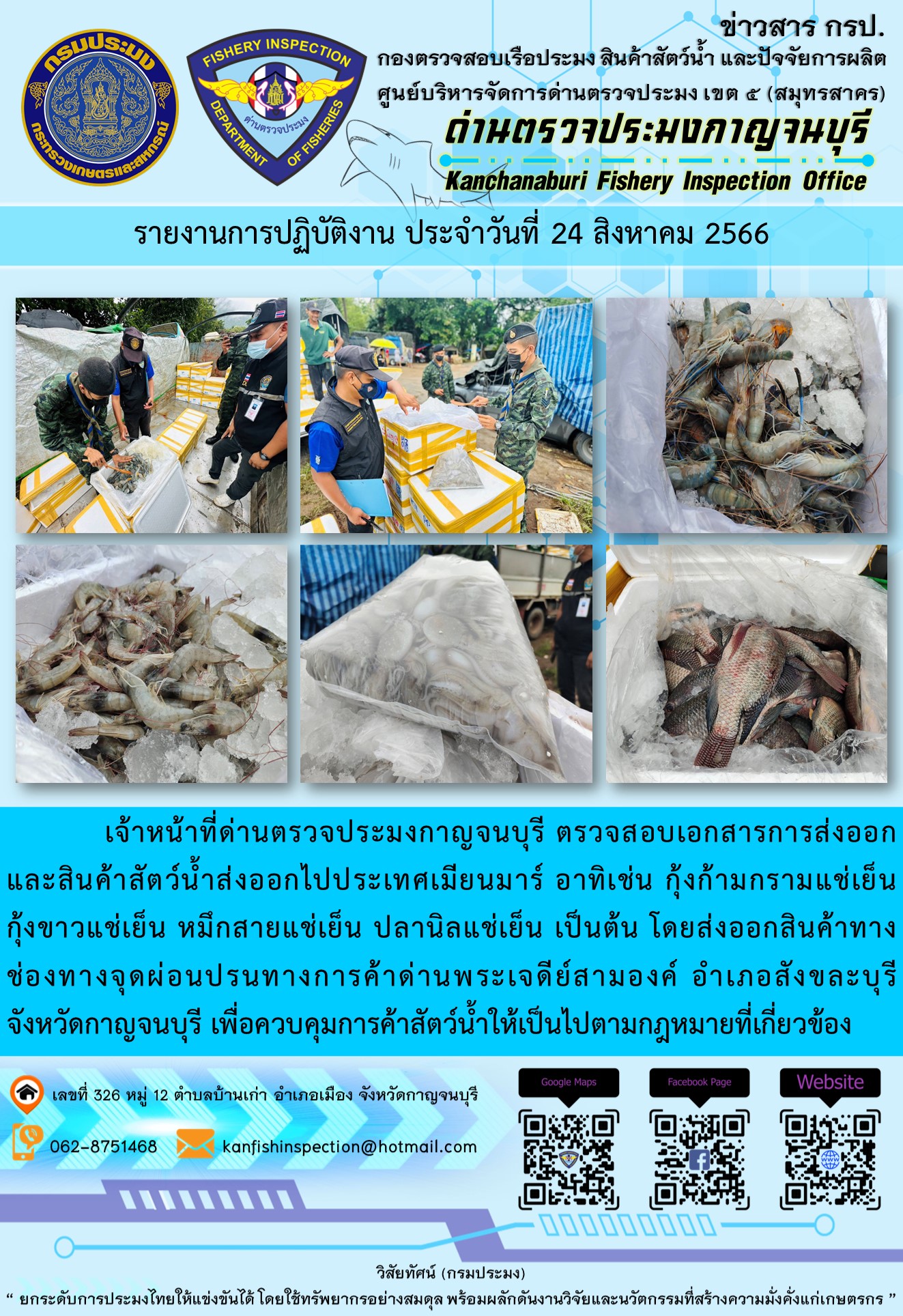 วันที่ 24 สิงหาคม 2566 นายสมพงษ์ คำพล หัวหน้าด่านตรวจประมงกาญจนบุรี มอบหมายให้ เจ้าหน้าที่ด่านตรวจประมงกาญจนบุรี ตรวจสอบเอกสารการส่งออก และสินค้าสัตว์น้ำ ส่งออกไปประเทศเมียนมาร์ อาทิเช่น กุ้งก้ามกรามแช่เย็น กุ้งขาวแช่เย็น หมึกสายแช่เย็น ปลานิลแช่เย็น เป็นต้น โดยส่งออกสินค้าผ่านช่องทางจุดผ่อนปรนทางการค้าด่านพระเจดีย์สามองค์..คลิก