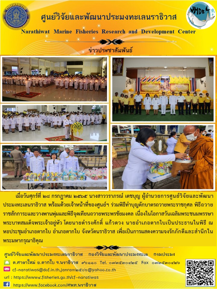 เมื่อวันศุกร์ที่ 28 กรกฎาคม 2565 นางสาววราภรณ์ เดชบุญ ผู้อำนวยการศูนย์วิจัยและพัฒนาประมงทะเลนราธิวาส พร้อมด้วยเจ้าหน้าที่ของศูนย์ฯ ร่วมทำพิธีทำบุญตักบาตรถวายพระราชกุศล พิธีถวายราชสักการะและวางพานพุ่มและพิธีจุดเทียนถวายพระพรชัยมงคล เนื่องในโอกาสวันเฉลิมพระชนมพรรษา พระบาทสมเด็จพระเจ้าอยู่หัว โดยนายดำรงศักดิ์ แก้วดวง นายอำเภอตากใบเป็นประธานในพิธี ณ หอประชุมอำเภอตากใบ อำเภอตากใบ จังหวัดนราธิวาส เพื่อเป็นการแสดงความจงรักภัคดีและสำนึกใยพระมหากรุณาธิคุณ..คลิก