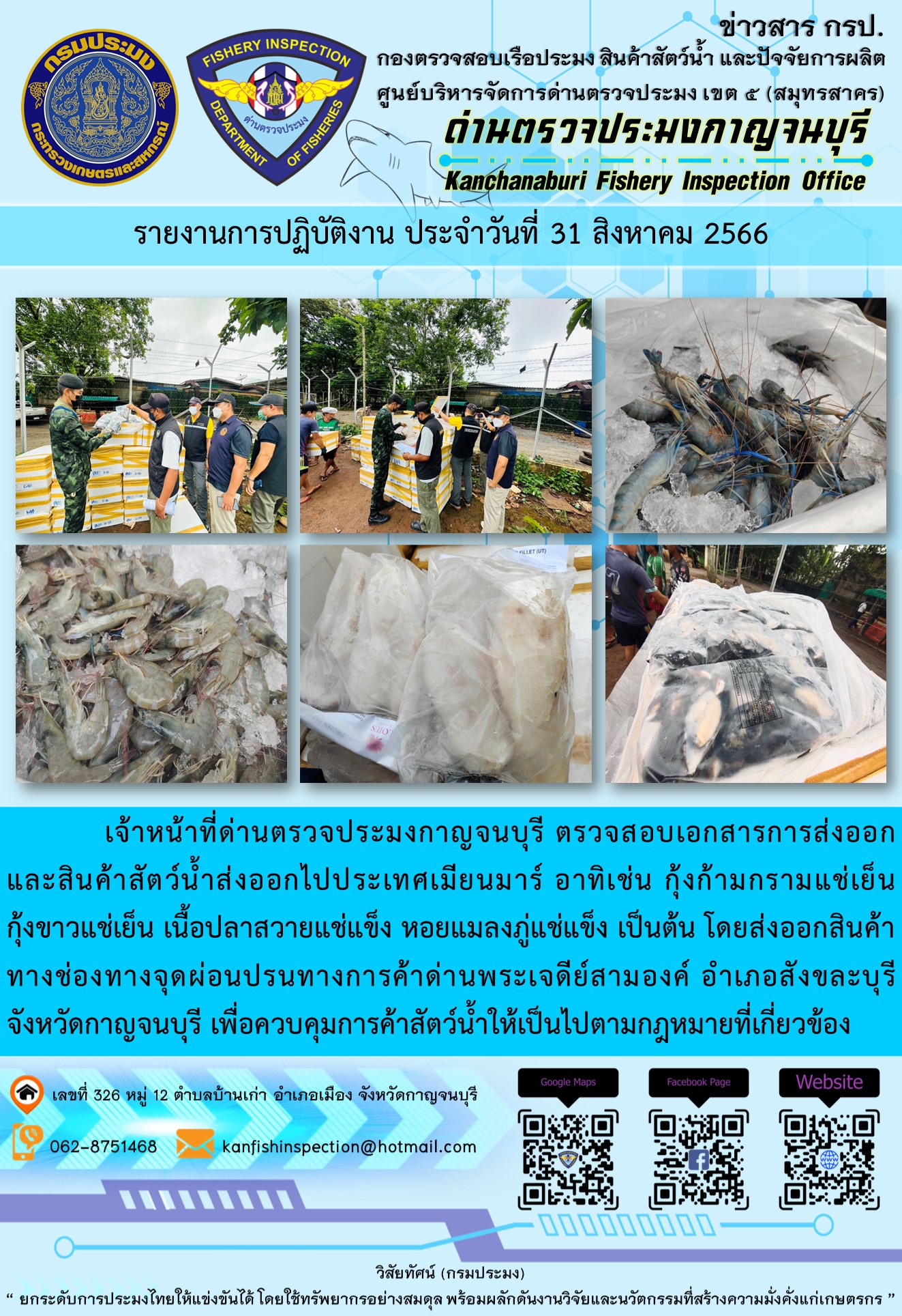 วันที่ 31 สิงหาคม 2566 นายสมพงษ์ คำพล หัวหน้าด่านตรวจประมงกาญจนบุรี มอบหมายให้ เจ้าหน้าที่ด่านตรวจประมงกาญจนบุรี ตรวจสอบเอกสารการส่งออก และสินค้าสัตว์น้ำ ส่งออกไปประเทศเมียนมาร์ อาทิเช่น กุ้งก้ามกรามแช่เย็น กุ้งขาวแช่เย็น เนื้อปลาสวายแช่แข็ง หอยแมลงภู่แช่แข็ง เป็นต้น โดยส่งออกสินค้าผ่านช่องทางจุดผ่อนปรนทางการค้าด่านพระเจดีย์สามองค์..คลิก