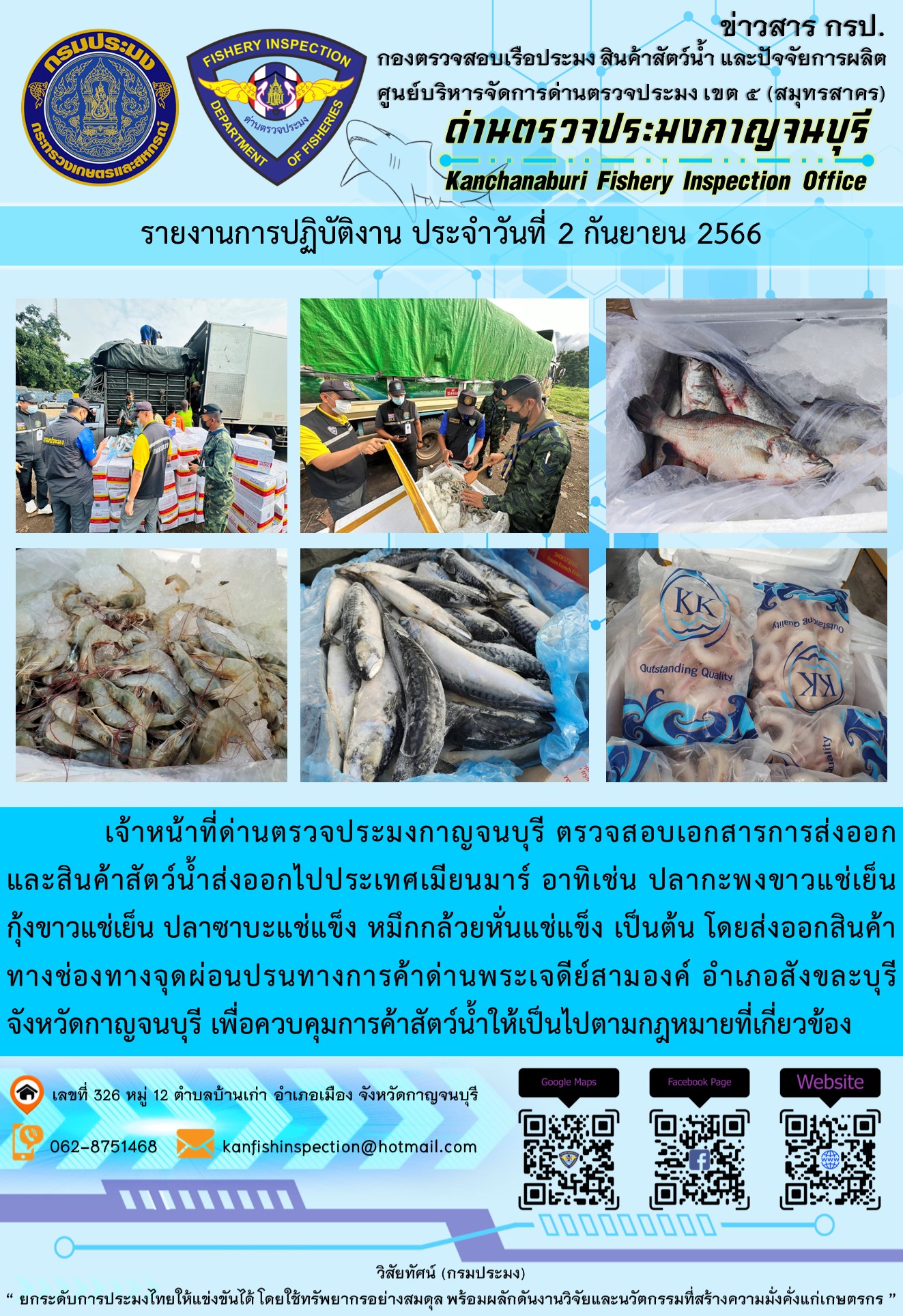 วันที่ 2 กันยายน 2566 นายสมพงษ์ คำพล หัวหน้าด่านตรวจประมงกาญจนบุรี มอบหมายให้ เจ้าหน้าที่ด่านตรวจประมงกาญจนบุรี ตรวจสอบเอกสารการส่งออก และสินค้าสัตว์น้ำ ส่งออกไปประเทศเมียนมาร์ อาทิเช่น ปลากะพงขาวแช่เย็น กุ้งขาวแช่เย็น ปลาซาบะแช่แข็ง หมึกกล้วยหั่นแช่แข็ง เป็นต้น โดยส่งออกสินค้าผ่านช่องทางจุดผ่อนปรนทางการค้าด่านพระเจดีย์สามองค์..คลิก