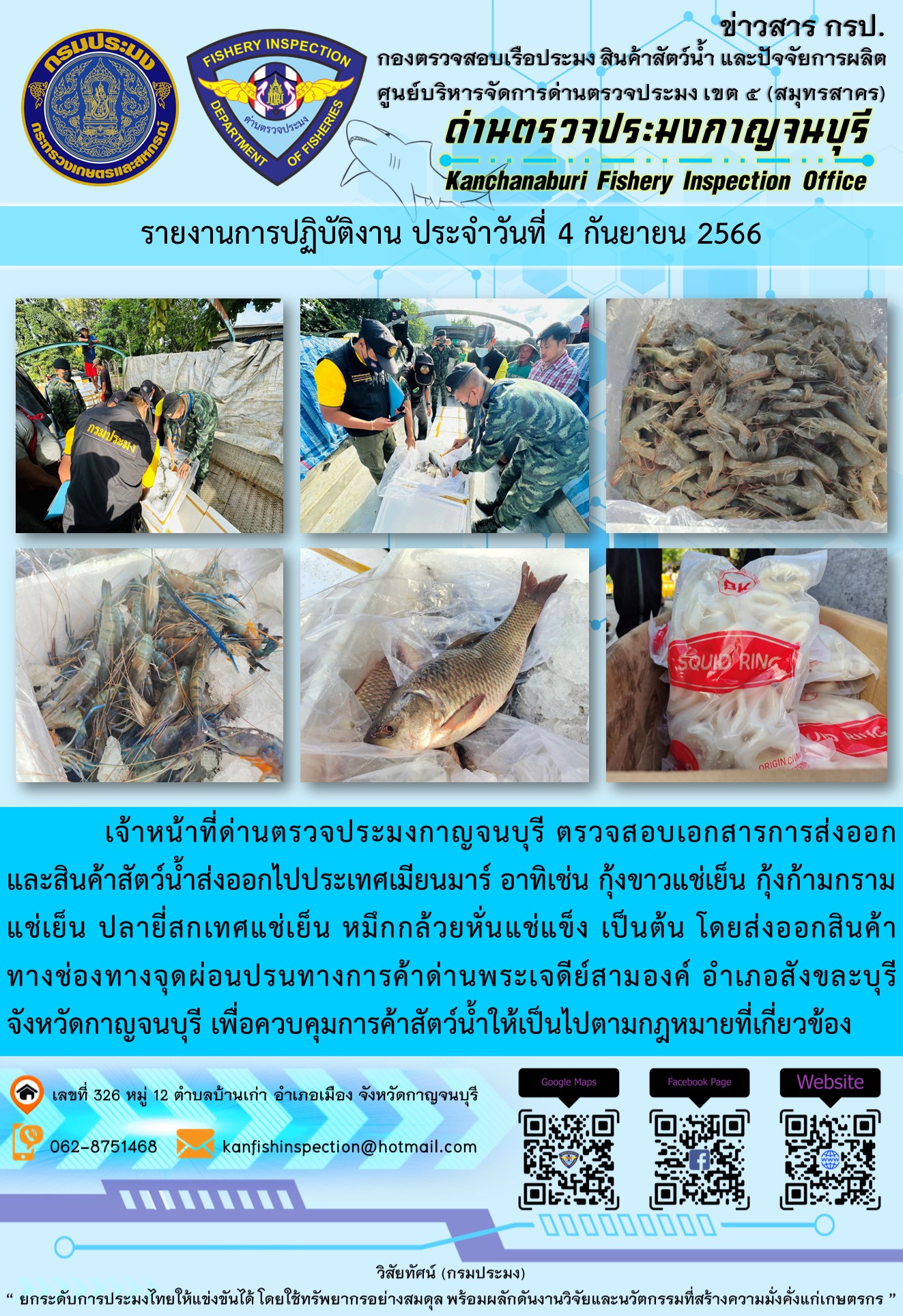 วันที่ 4 กันยายน 2566 นายสมพงษ์ คำพล หัวหน้าด่านตรวจประมงกาญจนบุรี มอบหมายให้ เจ้าหน้าที่ด่านตรวจประมงกาญจนบุรี ตรวจสอบเอกสารการส่งออก และสินค้าสัตว์น้ำ ส่งออกไปประเทศเมียนมาร์ อาทิเช่น กุ้งขาวแช่เย็น กุ้งก้ามกรามแช่เย็น ปลายี่สกเทศแช่เย็น หมึกกล้วยหั่นแช่แข็ง เป็นต้น โดยส่งออกสินค้าผ่านช่องทางจุดผ่อนปรนทางการค้าด่านพระเจดีย์สามองค์..คลิก