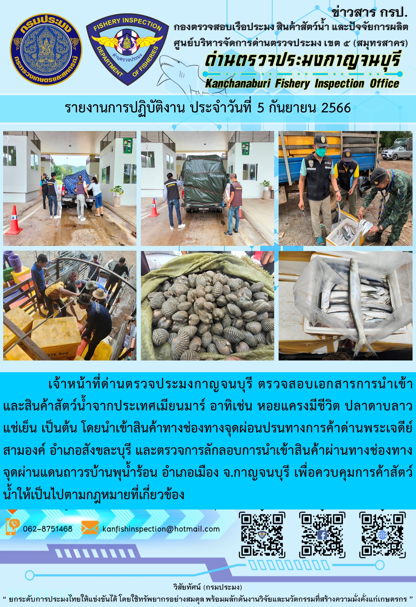 วันที่ 5 กันยายน 2566 นายสมพงษ์ คำพล หัวหน้าด่านตรวจประมงกาญจนบุรี มอบหมายให้ เจ้าหน้าที่ด่านตรวจประมงกาญจนบุรี ตรวจสอบเอกสารการนำเข้า และสินค้าสัตว์น้ำ จากประเทศเมียนมาร์ อาทิเช่น หอยแครงมีชีวิต ปลาดาบลาวแช่เย็น เป็นต้น โดยนำเข้าสินค้าผ่านช่องทางจุดผ่อนปรนทางการค้าด่านพระเจดีย์สามองค์และจุดผ่านแดนถาวรบ้านพุน้ำร้อน..คลิก