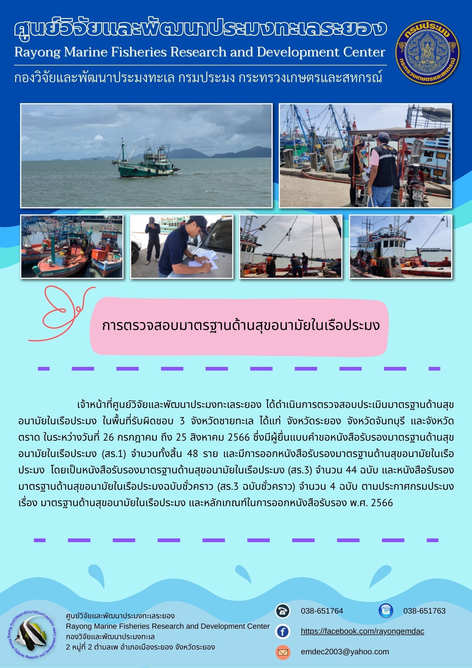 เจ้าหน้าที่ศูนย์วิจัยและพัฒนาประมงทะเลระยอง ได้ดำเนินการตรวจสอบประเมินมาตรฐานด้านสุขอนามัยในเรือประมง ในพื้นที่รับผิดชอบ 3 จังหวัดชายทะเล ได้แก่ จังหวัดระยอง จังหวัดจันทบุรี และจังหวัดตราด ในระหว่างวันที่ 26 กรกฎาคม ถึง 25 สิงหาคม 2566 ซึ่งมีผู้ยื่นแบบคำขอหนังสือรับรองมาตรฐานด้านสุขอนามัยในเรือประมง (สร.1) จำนวนทั้งสิ้น 48 ราย และมีการออกหนังสือรับรองมาตรฐานด้านสุขอนามัยในเรือประมง โดยเป็นหนังสือรับรองมาตรฐานด้านสุขอนามัยในเรือประมง (สร.3) จำนวน 44 ฉบับ และหนังสือรับรองมาตรฐานด้านสุขอนามัยในเรือประมงฉบับชั่วคราว (สร.3 ฉบับชั่วคราว) จำนวน 4 ฉบับ ตามประกาศกรมประมง และหลักเกณฑ์ในการออกหนังสือรับรอง พ.ศ. 2566..คลิก