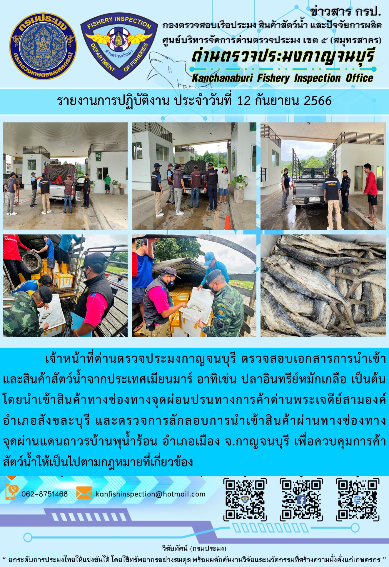 วันที่ 12 กันยายน 2566 นายสมพงษ์ คำพล หัวหน้าด่านตรวจประมงกาญจนบุรี มอบหมายให้ เจ้าหน้าที่ด่านตรวจประมงกาญจนบุรี ตรวจสอบเอกสารการนำเข้า และสินค้าสัตว์น้ำ จากประเทศเมียนมาร์ อาทิเช่น ปลาอินทรีย์หมักเกลือ เป็นต้น โดยนำเข้าสินค้าผ่านช่องทางจุดผ่อนปรนทางการค้าด่านพระเจดีย์สามองค์และจุดผ่านแดนถาวรบ้านพุน้ำร้อน..คลิก