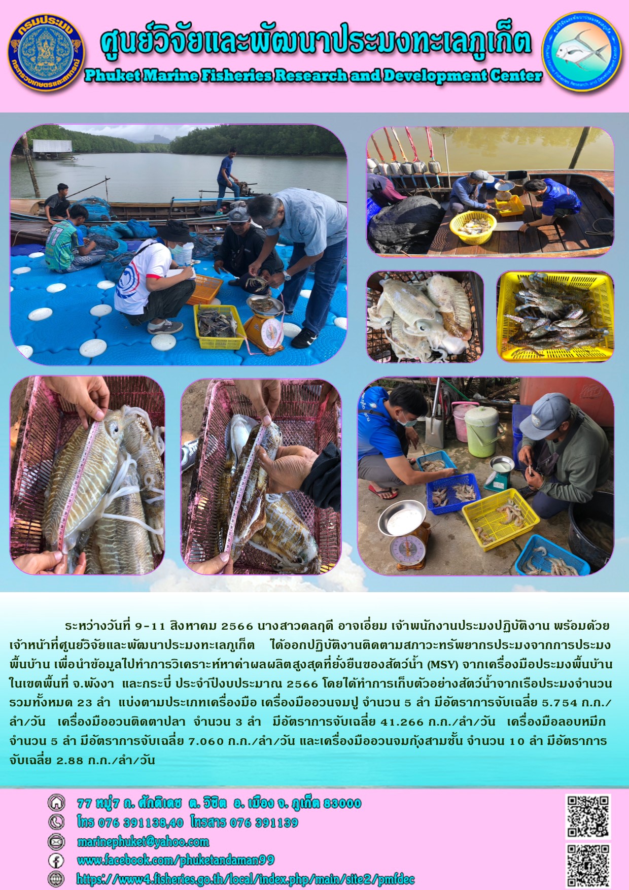 ระหว่างวันที่ 9-11 สิงหาคม 2566 นางสาวดลฤดี อาจเอี่ยม เจ้าพนักงานประมงปฏิบัติงาน พร้อมด้วยเจ้าหน้าที่ศูนย์วิจัยและพัฒนาประมงทะเลภูเก็ต ได้ออกปฏิบัติงานติดตามสภาวะทรัพยากรประมงจากการประมงพ้นบ้าน เพื่อนำข้อมูลไปทำการวิเคราะห์หาค่าผลผลิตสูงสุดที่ยั่งยืนของสัตว์น้ำ (MSY) จากเครื่องมือประมงพื้นบ้านในเขตพื้นที่ จ.พังงา และกระบี่งบประมาณ 2566 โดยได้ทำการเก็บตัวอย่างสัตว์น้ำจากเรือประมงจำนวนรวมทั้งหมด 23 ลำ แบ่งตามประเภทเครื่องมือ เครื่องมืออวนจมปู จำนวน 5 ลำ มีอัตราการจับเฉลี่ย 41.266 ก.ก./ลำ/วัน เครื่องมือลอบหมึก จำนวน 5 ลำ มีอัตราการจับเฉลี่ย 7.060 ก.ก./ลำ/วัน และเครื่องมืออวนจมกุ้งสามชั้น จำนวน 10 ลำ มีอัตราการจับเฉลี่ย 2.88 ก.ก./ลำ/วัน..คลิก