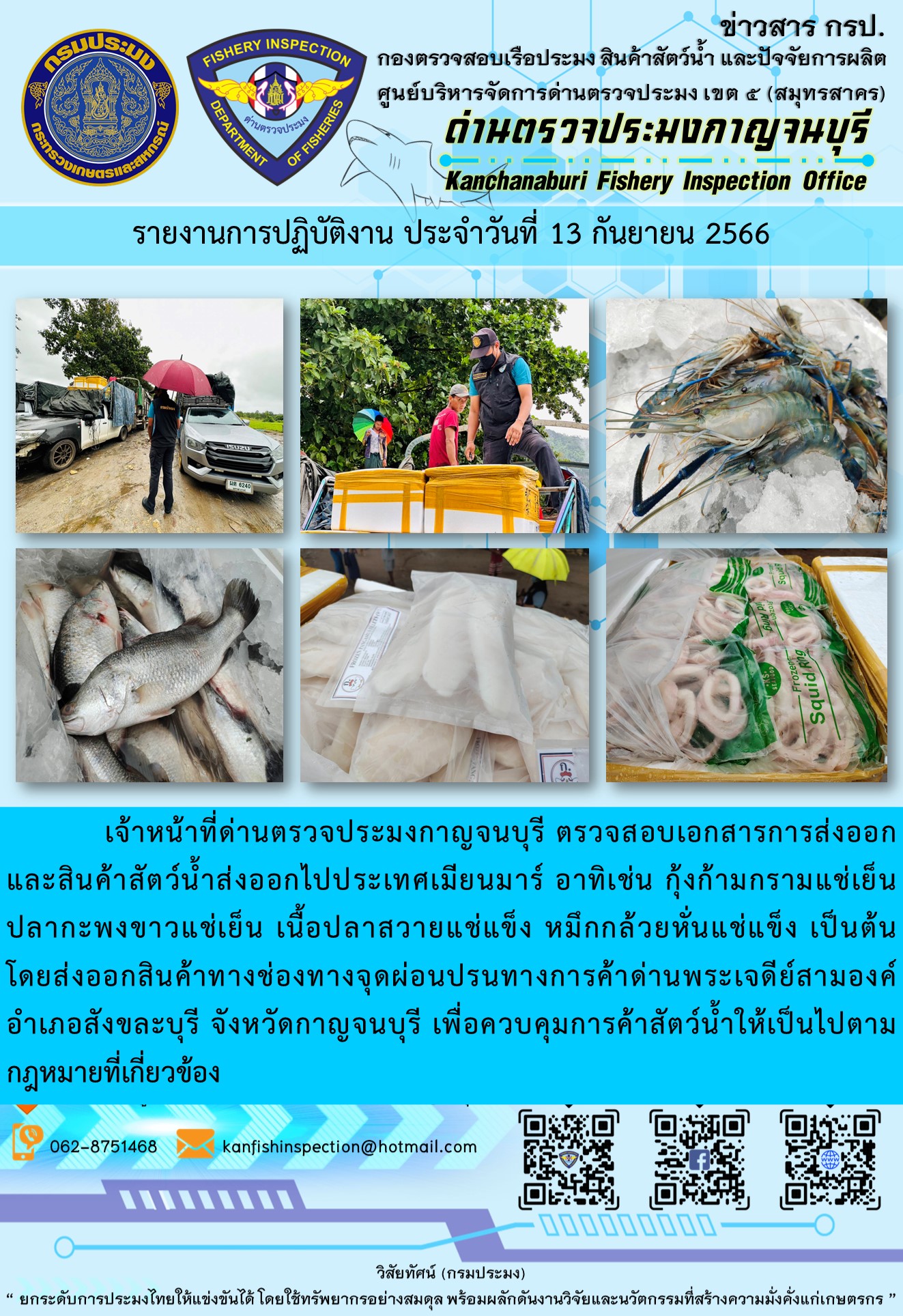 วันที่ 13 กันยายน 2566 นายสมพงษ์ คำพล หัวหน้าด่านตรวจประมงกาญจนบุรี มอบหมายให้ เจ้าหน้าที่ด่านตรวจประมงกาญจนบุรี ตรวจสอบเอกสารการส่งออก และสินค้าสัตว์น้ำ ส่งออกไปประเทศเมียนมาร์ อาทิเช่น กุ้งก้ามกรามแช่เย็น ปลากะพงขาวแช่เย็น เนื้อปลาสวายแช่แข็ง หมึกกล้วยหั่นแช่แข็ง เป็นต้น โดยส่งออกสินค้าผ่านช่องทางจุดผ่อนปรนทางการค้าด่านพระเจดีย์สามองค์..คลิก