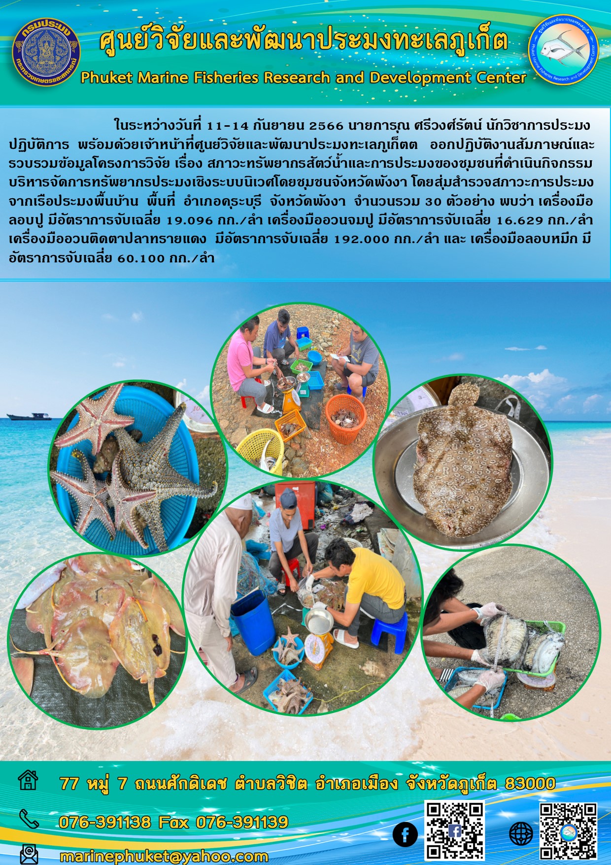ในระหว่างวันที่ 11-14 กันยายน 2566 นายการุณ ศรีวงศ์รัตน์ นักวิชาการประมงปฏิบัติการ พร้อมด้วยเจ้าหน้าที่ศูนย์วิจัยและพัฒนาประมงทะเลภูเก็ต ออกปฏิบัติงานสัมภาษณ์และรวบรวมข้อมูลโครงการวิจัย เรื่อง สภาวะทรัพยากรสัตว์น้ำและการประมงของชุมชนที่ดำเนินกิจกรรมบริหารจัดการทรัพยากรประมงเชิงระบบนิเวศโดยชุมชนจังหวัดพังงา โดยสุ่มสำรวจสภาวะการประมงจากเรือประมงพื้นบ้าน พื้นที่ อำเภอคุระบุรี จังหวัดพังงา จำนวนรวม 30 ตัวอย่าง พบว่าเครื่องมือลอบปู มีอัตราการจับเฉลี่ย 19.096 กก./ลำ เครื่องมืออวนจมปู มีอัตราการจับเฉลี่ย 16.629 กก./ลำ เครื่องมืออวนติดตาปลาทรายแดง มีอัตราการจับเฉลี่ย 192.000 กก./ลำ และเครื่องมือลอบหมึก มีอัตราการจับเฉลี่ย 60.100 กก./ลำ..คลิก
