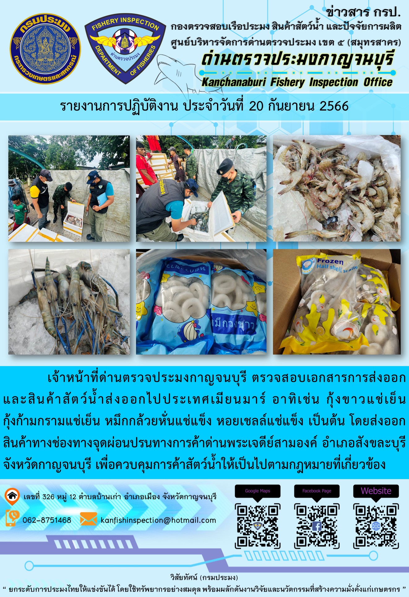 วันที่ 20 กันยายน 2566 นายสมพงษ์ คำพล หัวหน้าด่านตรวจประมงกาญจนบุรี มอบหมายให้ เจ้าหน้าที่ด่านตรวจประมงกาญจนบุรี ตรวจสอบเอกสารการส่งออก และสินค้าสัตว์น้ำ ส่งออกไปประเทศเมียนมาร์ อาทิเช่น กุ้งขาวแช่เย็น กุ้งก้ามกรามแช่เย็น หมึกกล้วยหั่นแช่แข็ง หอยเชลล์แช่แข็ง  เป็นต้น โดยส่งออกสินค้าผ่านช่องทางจุดผ่อนปรนทางการค้าด่านพระเจดีย์สามองค์..คลิก
