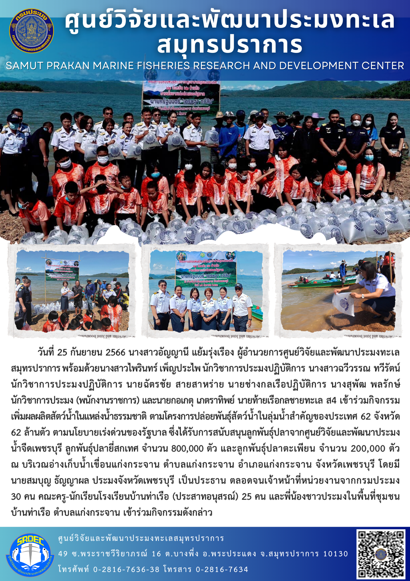 นางสาวอัญญานี แย้มรุ่งเรือง ผู้อำนวยการศูนย์วิจัยและพัฒนาประมงทะเลสมุทรปราการ พร้อมด้วยนางสาวไพรินทร์ เพ็ญประไพ นักวิชาการประมงปฏิบัติการ นางสาวฉวีวรรณ ทวีรัตน์ นักวิชาการประมงปฏิบัติการ นายฉัตรชัย สายสาหร่าย นายช่างกลเรือปฏิบัติการ นางสุพัฒ พลรักษ์ นักวิชาการประมง (พนักงานราชการ) และนายกอเกตุ เภตราทิพย์ นายท้ายเรือกลชายทะเล ส4 เข้าร่วมกิจกรรมเพิ่มผลผลิตสัตว์น้ำในแหล่งน้ำธรรมชาติ ตามโครงการปล่อยพันธุ์สัตว์น้ำในลุ่มน้ำสำคัญของประเทศ 62 จังหวัด 62 ล้านตัว..คลิก