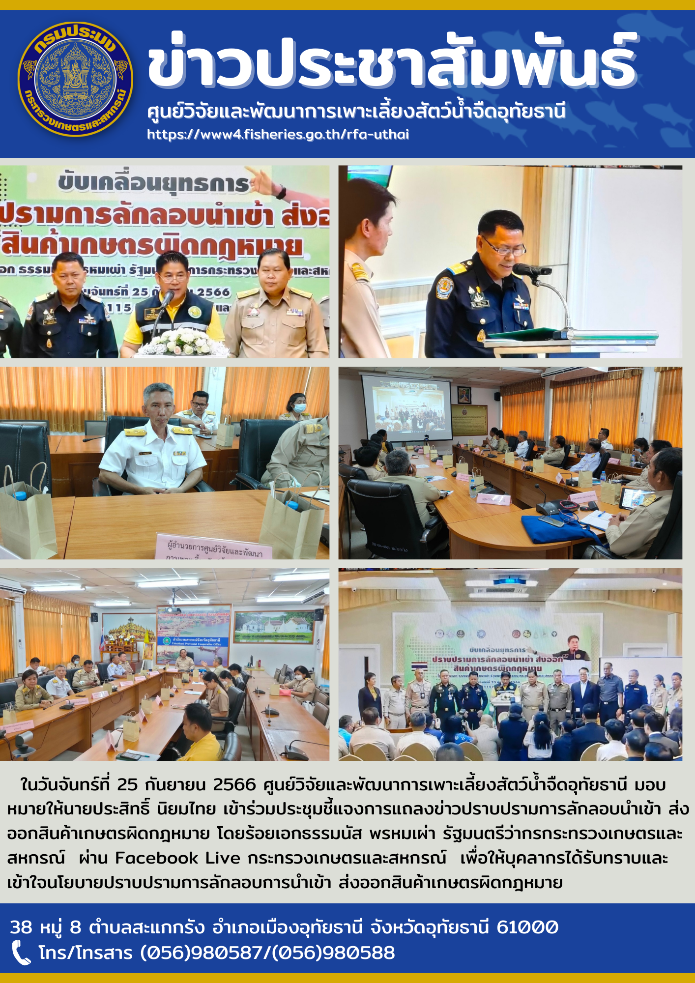 ในวันจันทร์ที่ 25 กันยายน 2566 ศูนย์วิจัยและพัฒนาการเพาะเลี้ยงสัตว์น้ำจืดอุทัยธานี มอบหมายให้นายประสิทธิ์ นิยมไทย เข้าร่วมประชุมชี้แจงการแถลงข่าวปราบปรามการลักลอบนำเข้า ส่งออกสินค้าเกษตรผิดกฎหมาย โดยร้อยเอกธรรมนัส พรหมเผ่า รัฐมนตรีว่ากรกระทรวงเกษตรและสหกรณ์  ผ่าน Facebook Live กระทรวงเกษตรและสหกรณ์  เพื่อให้บุคลากรได้รับทราบและเข้าใจนโยบายปราบปรามการลักลอบการนำเข้า ส่งออกสินค้าเกษตรผิดกฎหมาย