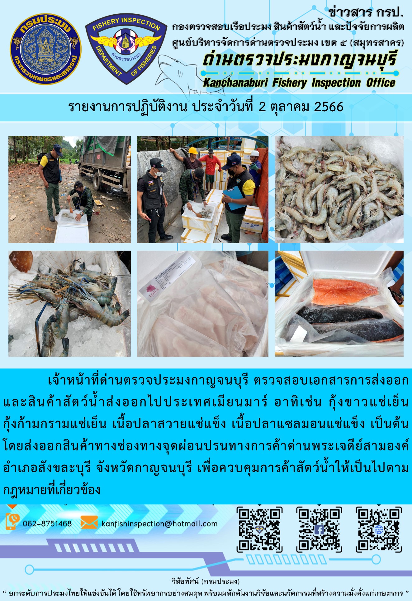 วันที่ 2 ตุลาคม 2566 นายสมพงษ์ คำพล หัวหน้าด่านตรวจประมงกาญจนบุรี มอบหมายให้ เจ้าหน้าที่ด่านตรวจประมงกาญจนบุรี ตรวจสอบเอกสารการส่งออก และสินค้าสัตว์น้ำ ส่งออกไปประเทศเมียนมาร์ อาทิเช่น กุ้งขาวแช่เย็น กุ้งก้ามกรามแช่เย็น เนื้อปลาสวายแช่แข็ง เนื้อปลาแซลมอนแช่แข็ง เป็นต้น โดยส่งออกสินค้าผ่านช่องทางจุดผ่อนปรนทางการค้าด่านพระเจดีย์สามองค์..คลิก