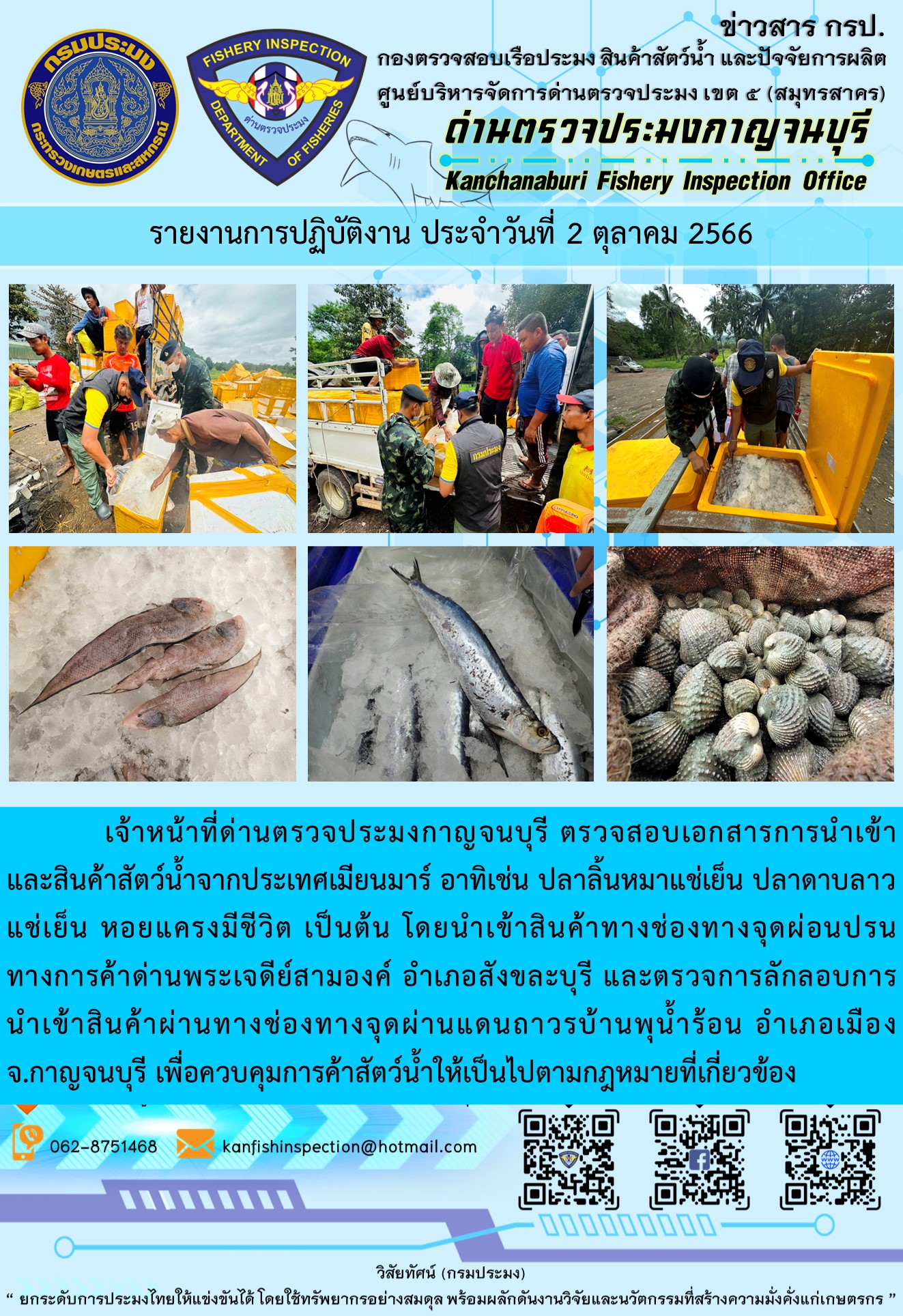 วันที่ 2 ตุลาคม 2566 นายสมพงษ์ คำพล หัวหน้าด่านตรวจประมงกาญจนบุรี มอบหมายให้ เจ้าหน้าที่ด่านตรวจประมงกาญจนบุรี ตรวจสอบเอกสารการนำเข้า และสินค้าสัตว์น้ำ จากประเทศเมียนมาร์ อาทิเช่น ปลาลิ้นหมาแช่เย็น ปลาดาบลาวแช่เย็น หอยแครงมีชีวิต เป็นต้น โดยนำเข้าสินค้าผ่านช่องทางจุดผ่อนปรนทางการค้าด่านพระเจดีย์สามองค์และจุดผ่านแดนถาวรบ้านพุน้ำร้อน..คลิก