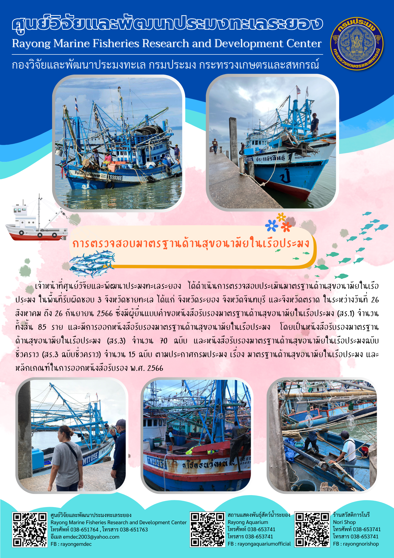 เจ้าหน้าที่ศูนย์วิจัยและพัฒนาประมงทะเลระยอง ได้เงินการตรวจสอบประเมินมาตรฐานด้านสุขอนามัยในเรือประมง ในพื้นที่รับผิดชอบ 3 จังหวัดชายทะเล ได้แก่ จังหวัดระยอง จังหวัดจันทบุรี และจังหวักตราด ในระหว่างวันที่ 26 สิงหาคม ถึง 26 กันยายน 2566 ซึ่งมีผู้ยื่นแบบคำของหนังสือรับรองมาตรฐานด้านสุขอนามัยในเรือประมง (สร.1) จำนวนทั้งสิ้น 85 ราย และมีการออกหนังสือรับรองมาตรฐานด้านสุขอนามัยในเรือประมง โดยเป็นหนังสือรับรองมาตรฐานด้านสุขอนมัยในเรือประมง (สร.3) จำนวน 70 ฉบับ และหนังสือรับรองมาตรฐานด้านสุขอนามัยในเรือประมงฉบับชั่วคราว (สร.3 ฉบับชั่สคราว) จำนวน 15 ฉบับ ตามประกาศกรมประมง เรื่อง มาตรฐานด้านสุขอนามัยในเรือประมง และหลักเกณฑ์ในการออกหนังสือรับรอง พ.ศ. 2566..คลิก