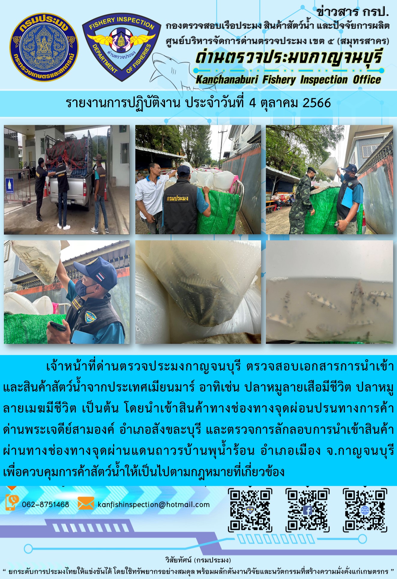 วันที่ 4 ตุลาคม 2566 นายสมพงษ์ คำพล หัวหน้าด่านตรวจประมงกาญจนบุรี มอบหมายให้ เจ้าหน้าที่ด่านตรวจประมงกาญจนบุรี ตรวจสอบเอกสารการนำเข้า และสินค้าสัตว์น้ำ จากประเทศเมียนมาร์ อาทิเช่น ปลาหมูลายเสือมีชีวิต ปลาหมูลายเมฆมีชีวิต เป็นต้น โดยนำเข้าสินค้าผ่านช่องทางจุดผ่อนปรนทางการค้าด่านพระเจดีย์สามองค์และจุดผ่านแดนถาวรบ้านพุน้ำร้อน..คลิก