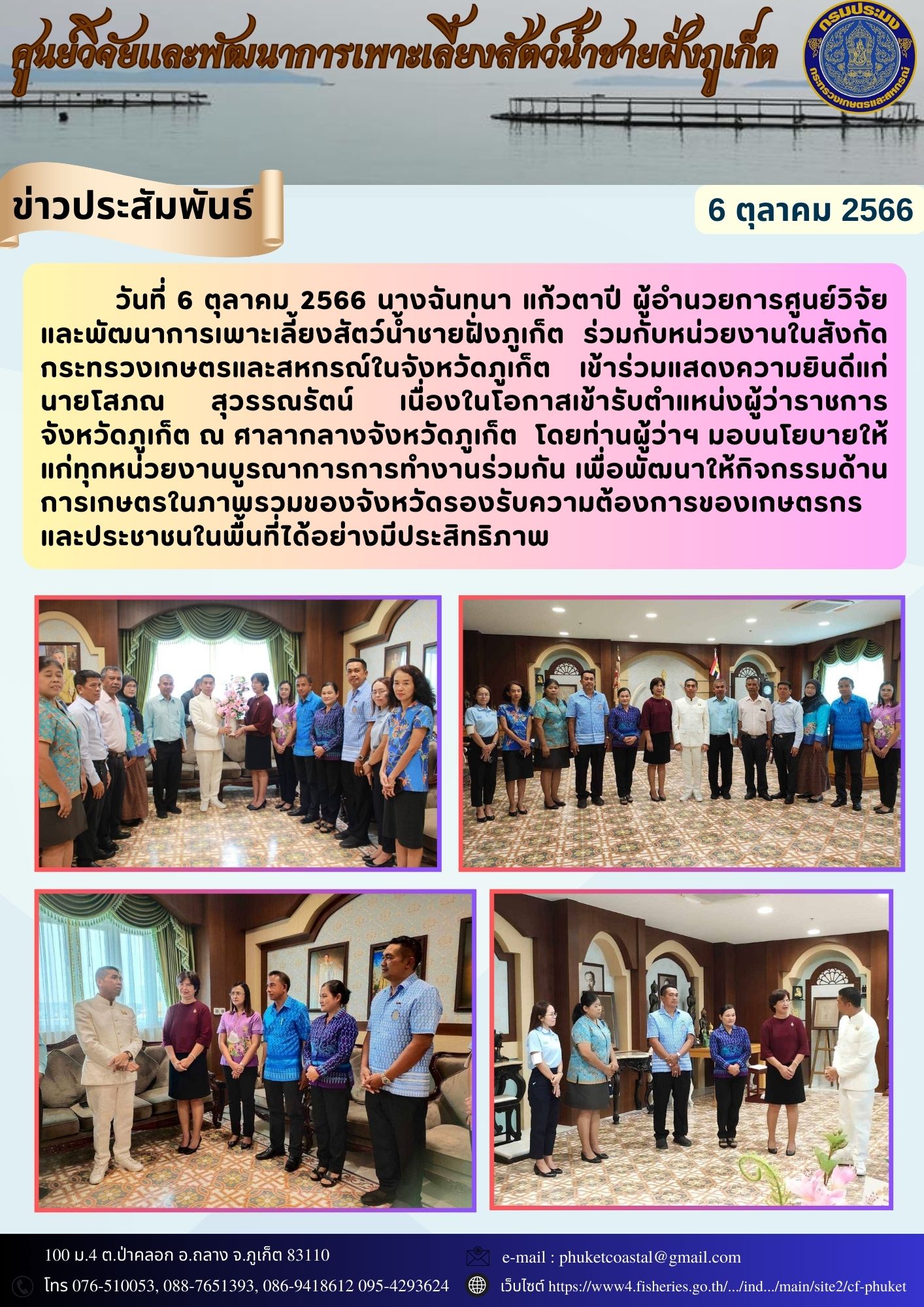 วันที่ 6 ตุลาคม 2566 นางฉันทนา แก้วตาปี ผู้อำนวยการศูนย์วิจัยและพัฒนาการเพาะเลี้ยงสัตว์น้ำชายฝั่งภูเก็ต ร่วมกับหน่วยงานในสังกัดกระทรวงเกษตรและสหกรณ์ในจังหวัดภูเก็ต เข้าร่วมแสดงความยินดีแก่ นายโสภณ สุวรรณรัตน์ เนื่องในโอกาสเข้ารับตำแหน่งผู้ว่าราชการจังหวัดภูเก็ต ณ ศาลากลางจังหวัดภูเก็ต  โดยท่านผู้ว่าฯ มอบนโยบายให้แก่ทุกหน่วยงานบูรณาการการทำงานร่วมกัน เพื่อพัฒนาให้กิจกรรมด้านการเกษตรในภาพรวมของจังหวัดรองรับความต้องการของเกษตรกรและประชาชนในพื้นที่ได้อย่างมีประสิทธิภาพ..คลิก