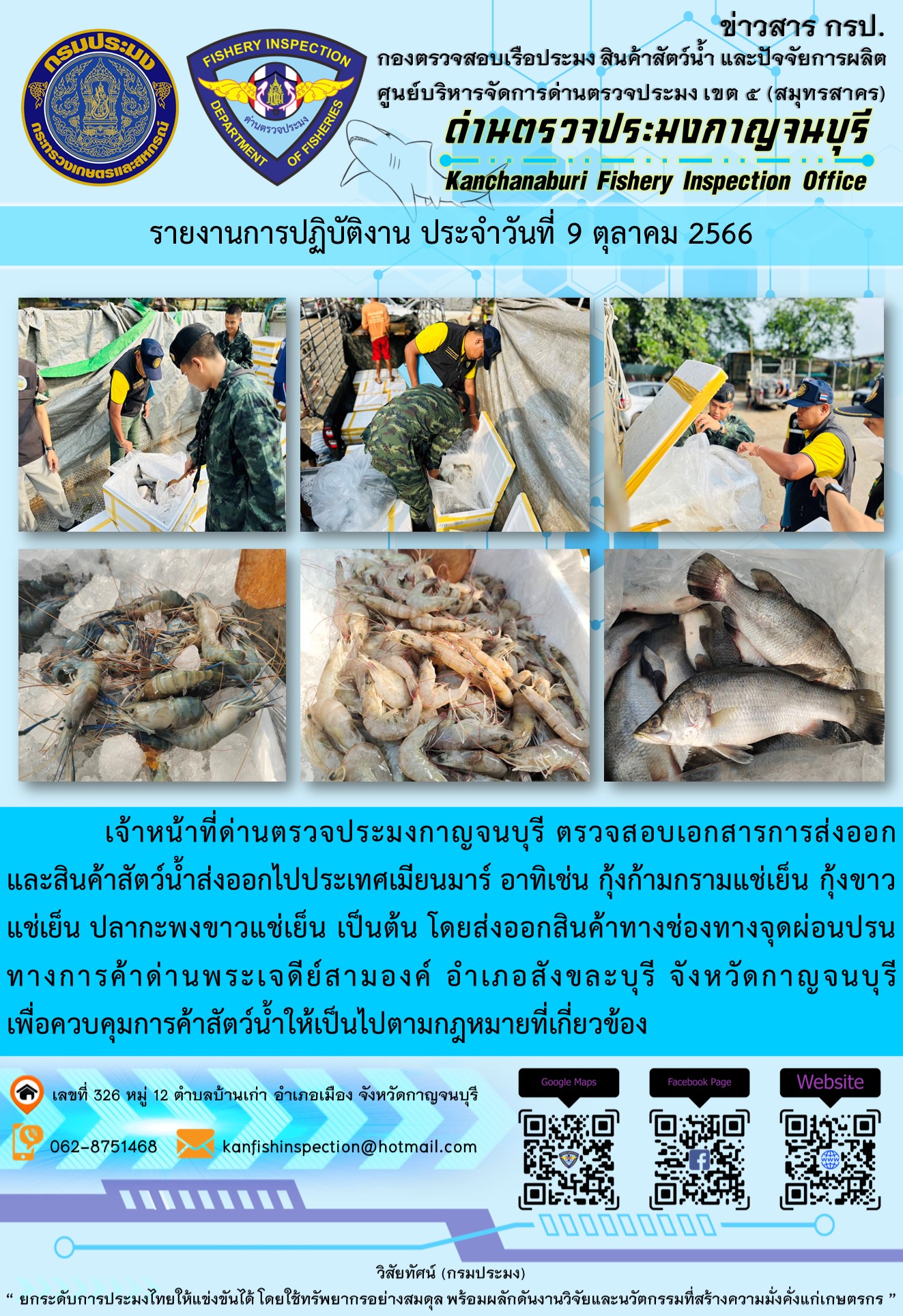 วันที่ 9 ตุลาคม 2566 นายสมพงษ์ คำพล หัวหน้าด่านตรวจประมงกาญจนบุรี มอบหมายให้ เจ้าหน้าที่ด่านตรวจประมงกาญจนบุรี ตรวจสอบเอกสารการส่งออก และสินค้าสัตว์น้ำ ส่งออกไปประเทศเมียนมาร์ อาทิเช่น กุ้งก้ามกรามแช่เย็น กุ้งขาวแช่เย็น ปลากะพงขาวแช่เย็น เป็นต้น โดยส่งออกสินค้าผ่านช่องทางจุดผ่อนปรนทางการค้าด่านพระเจดีย์สามองค์..คลิก