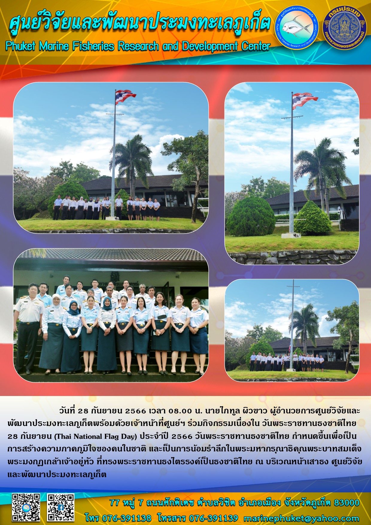 วันที่ 28 กันยายน 2566 เวลา 08.00 น. นายไภฑูล ผิวขาว ผู้อำนวยการศูนย์วิจัยและพัฒนาประมงทะเลภูเก็ตพร้อมด้วยเจ้าหน้าที่ศูนย์ฯ ร่วมกิจกรรมเนื่องใน วันพระราชทานธงชาติไทย 28 กันยายน (Thai National Flag Day) ประจำปี 2566 วันพระราชทานธงชาติไทย กำหนดขึ้นเพื่อเป็นการสร้สงความภาคภูมิใจของคนในชาติ และเป็นการน้อมรำลึกในพระหากรุณาธิคุณพระบาทสมเด็จพระมงกุฎเกล้าเจ้าอยู่หัว ที่ทรงพระราชทานธงไตรรงค์เป็นธงชาติไทย ณ บริเวณหน้าเสาธง ศูนย์วิจัยและพัฒนาประมงทะเลภูเก็ต..คลิก