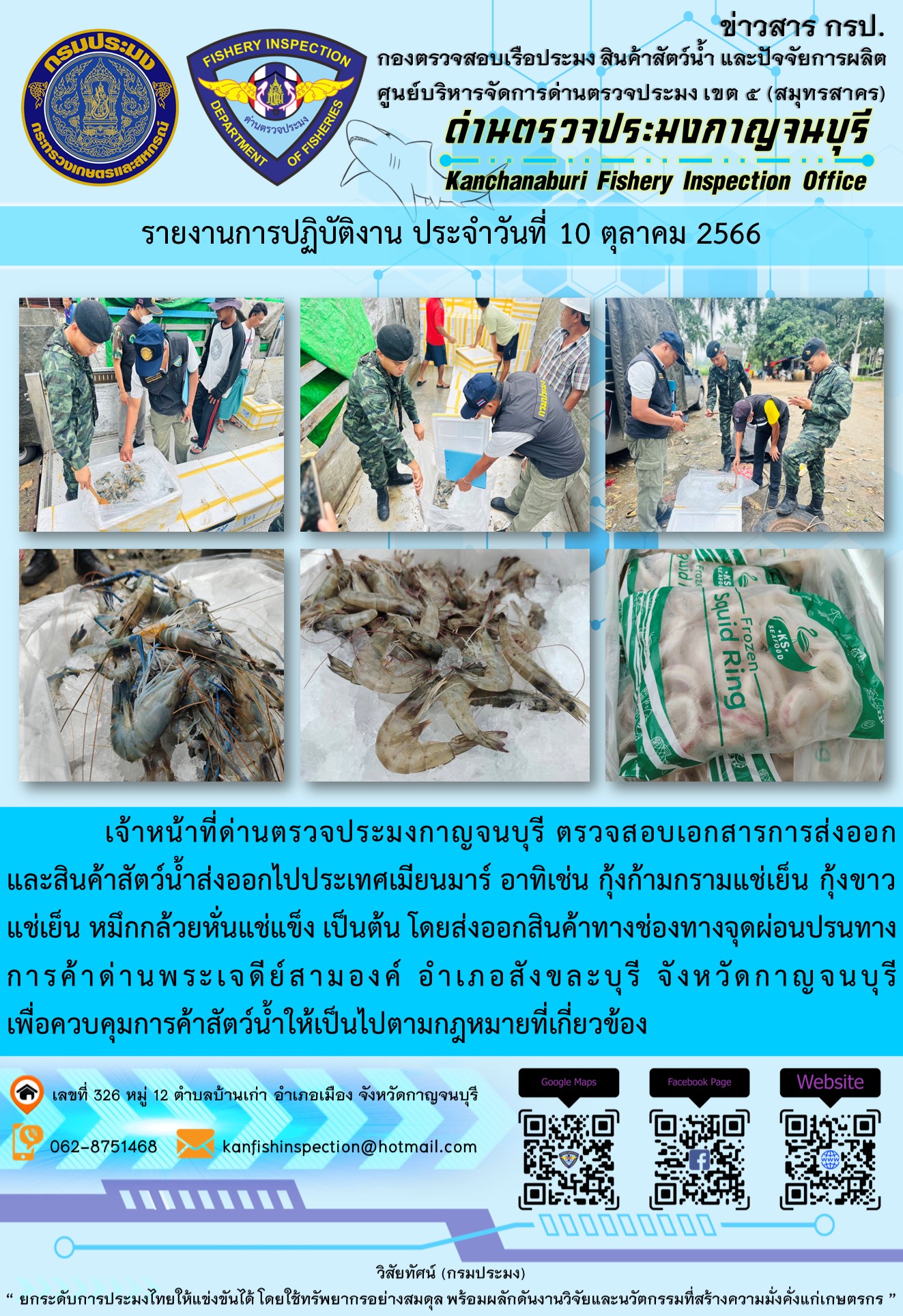 วันที่ 10 ตุลาคม 2566 นายสมพงษ์ คำพล หัวหน้าด่านตรวจประมงกาญจนบุรี มอบหมายให้ เจ้าหน้าที่ด่านตรวจประมงกาญจนบุรี ตรวจสอบเอกสารการส่งออก และสินค้าสัตว์น้ำ ส่งออกไปประเทศเมียนมาร์ อาทิเช่น กุ้งก้ามกรามแช่เย็น กุ้งขาวแช่เย็น หมึกกล้วยหั่นแช่แข็ง เป็นต้น โดยส่งออกสินค้าผ่านช่องทางจุดผ่อนปรนทางการค้าด่านพระเจดีย์สามองค์..คลิก