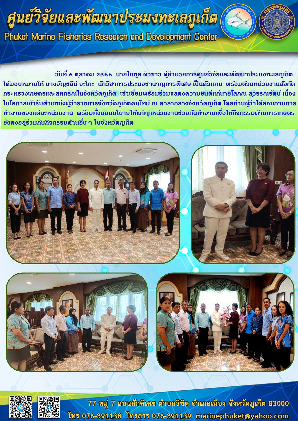 วันที่ 6 ตุลาคม 2566 นายไภทูล ผิวขาว ผู้อำนวยการศูนย์วิจัยและพัฒนาประมงทะเลภูเก็ต ได้มอบหมายให้ นางอัญชลีย? ยะโกะ นักวิชาการประมงชำนาญการพิเศษ เป็นตัวแทน พร้อมด้วยหน่วยงานสังกัดกระทรวงเกษตรและสหกรณ์ในจังหวัดภูเก็ต เข้าเยี่ยมพร้อมด้วยแสดงความยินดีแก่นายโสภณ สุวรรณรัตน์ เนื่องในโอกาสเข้ารับตำแหน่งผู้ว่าราชการจังหวัดภูเก็ตคนใหม่ ณ ศาลากลางจังหวัดภูเก็ต โดยท่านผู้ว่าได้สอบถามการทำงานของแต่ละหน่วยงาน พร้อมทั้งมอบนโยบายให้แก่ทุกหน่วยงานช่วยกันทำงานเพื่อให้กิจกรรมด้านการเกษตรยังคงอยู่ร่วมกับกิจกรรมด้านอื่นๆ ในจังหวัดภูเก็ต..คลิก