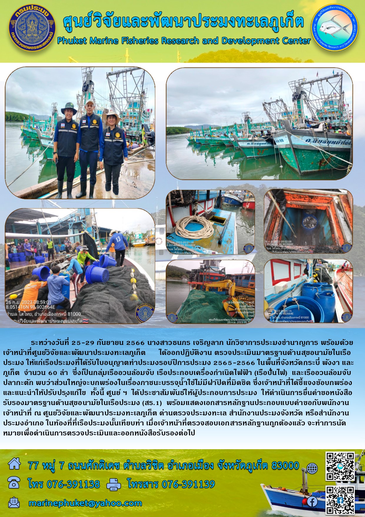ระหว่างวันที่ 25-29 กันยายน 2566 นางสาวธนภร เจริญลาภ นักวิชาการประมงชำนาญการ พร้อมด้วยเจ้าหน้าที่ศูนย์วิจัยและพัฒนาประมงทะเลภูเก็ต ได้ออกปฏิบัติงาน ตรวจประเมินมาตรฐานด้านสุขอนามัยในเรือประมง ให้แก่เรื่อประมงที่ได้รับใบอนุญาตทำประมงรอบปีการประมง 2565-2566 ในพื้นที่จังหวัดกระบี พังงา และภูเก็ต จำนวน 60 ลำ ซึ่งเป็นกลุ่มเรืออวนล้อมจับ เรือประกอบเครื่องกำเนิดไฟฟ้า (เรือปั่นไฟ) และเรืออวนล้อจับปลากะตัก พบว่าส่วนใหญ่จะบกพร่องในเรื่องภาชนะบรรจุน้ำใช้ไม่มีฝาที่มิดชิด ซึ่งเจ้าหน้าที่ได้ชี้แจงข้อบกพร่องและแนะนำให้ปรับปรุงแก้ไข ทั้งนี้ศูนย์ฯ ได้ประชาสัมพันธ์ให้ผู้ประกอบการประมง ให้ดำเนินการยื่นคำขอหนังสือรับรองมาตรฐานด้านสุขอนามัยในเรือประมง (สร.1) พร้อมด้วยแสดงเอกสารหลักฐานประกอบแบบคำขอกับพนักงานเจ้าหน้าที่ ณ ศูนย์วิจัยและพัฒนาประมงทะเลภูเก็ต ด่านตรวจประมงทะเล สำนักงานประมงจังหวัด หรือสำนักงานประมงอำเภอ ในท้องทีที่เรือประมงนั้นเทียบท่าเมื่อเจ้าหน้าที่ตรวจสอบเอกสารหลักฐานถูกต้องแล้ว จะทำการนัดหมายเพื่อดำเนินการตรวจประเมินและออกหนังสือรับรองต่อไป..คลิก