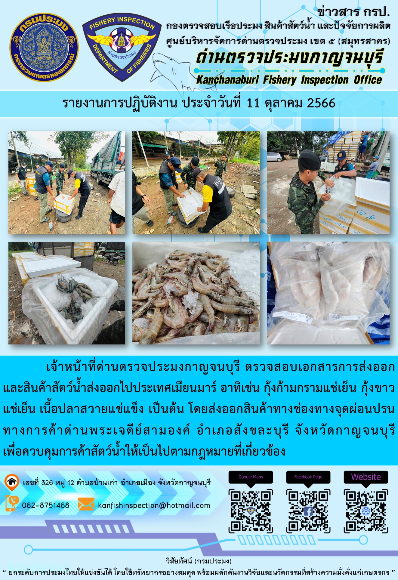 วันที่ 11 ตุลาคม 2566 นายสมพงษ์ คำพล หัวหน้าด่านตรวจประมงกาญจนบุรี มอบหมายให้ เจ้าหน้าที่ด่านตรวจประมงกาญจนบุรี ตรวจสอบเอกสารการส่งออก และสินค้าสัตว์น้ำ ส่งออกไปประเทศเมียนมาร์ อาทิเช่น กุ้งก้ามกรามแช่เย็น กุ้งขาวแช่เย็น เนื้อปลาสวายแช่แข็ง เป็นต้น โดยส่งออกสินค้าผ่านช่องทางจุดผ่อนปรนทางการค้าด่านพระเจดีย์สามองค์..คลิก