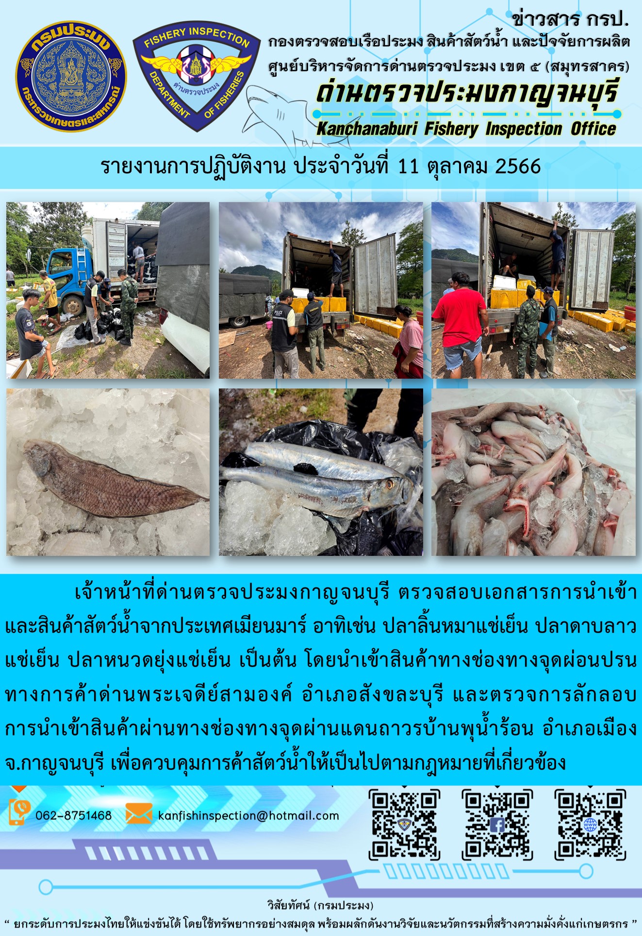 วันที่ 4 ตุลาคม 2566 นายสมพงษ์ คำพล หัวหน้าด่านตรวจประมงกาญจนบุรี มอบหมายให้ เจ้าหน้าที่ด่านตรวจประมงกาญจนบุรี ตรวจสอบเอกสารการนำเข้า และสินค้าสัตว์น้ำ จากประเทศเมียนมาร์ อาทิเช่น ปลาลิ้นหมาแช่เย็น ปลาดาบลาวแช่เย็น ปลาหนวดยุ่งแช่เย็น เป็นต้น โดยนำเข้าสินค้าผ่านช่องทางจุดผ่อนปรนทางการค้าด่านพระเจดีย์สามองค์และจุดผ่านแดนถาวรบ้านพุน้ำร้อน..คลิก