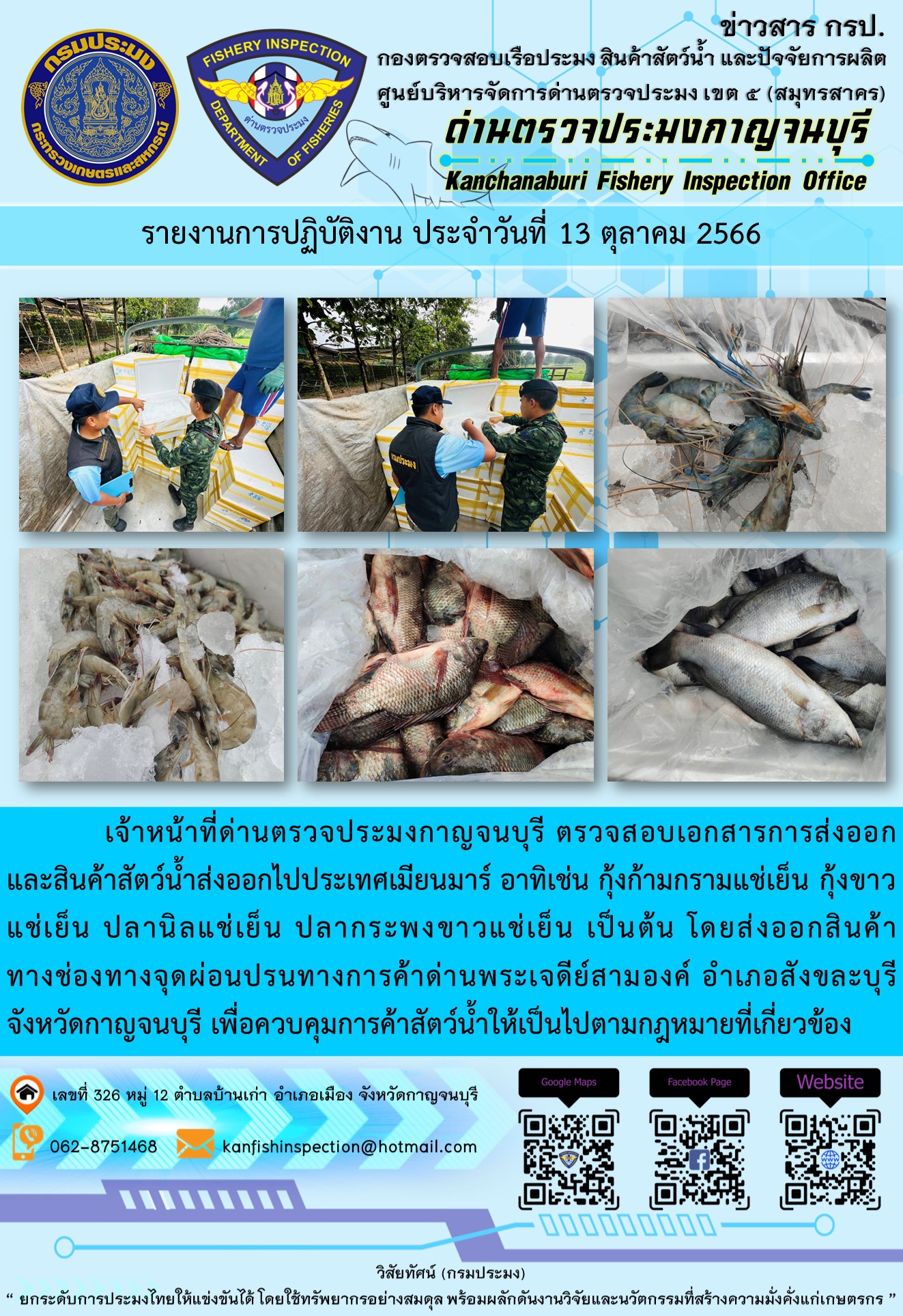 วันที่ 13 ตุลาคม 2566 นายสมพงษ์ คำพล หัวหน้าด่านตรวจประมงกาญจนบุรี มอบหมายให้ เจ้าหน้าที่ด่านตรวจประมงกาญจนบุรี ตรวจสอบเอกสารการส่งออก และสินค้าสัตว์น้ำ ส่งออกไปประเทศเมียนมาร์ อาทิเช่น กุ้งก้ามกรามแช่เย็น กุ้งขาวแช่เย็น ปลานิลแช่เย็น ปลากระพงขาวแช่เย็น เป็นต้น โดยส่งออกสินค้าผ่านช่องทางจุดผ่อนปรนทางการค้าด่านพระเจดีย์สามองค์..คลิก