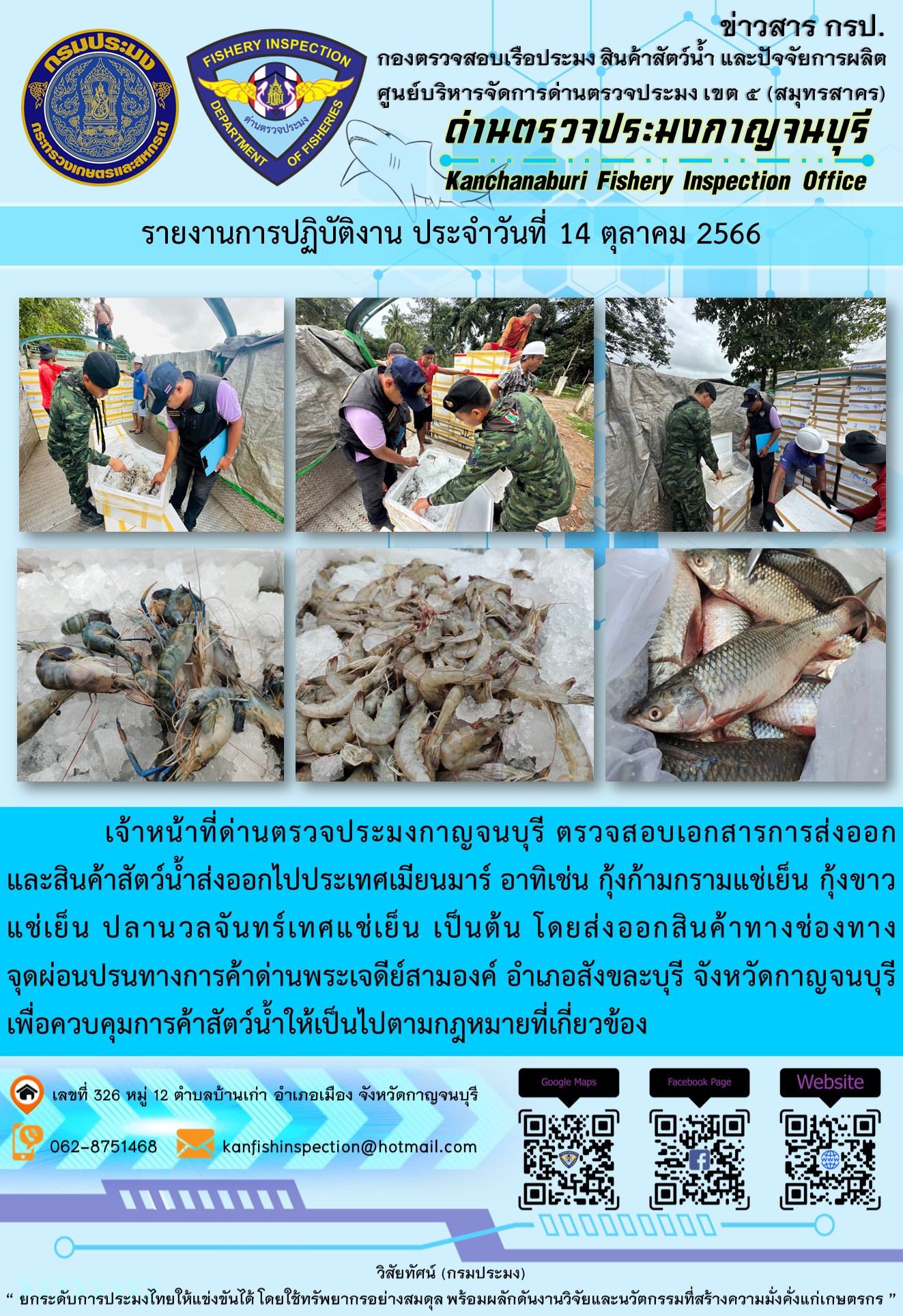 วันที่ 14 ตุลาคม 2566 นายสมพงษ์ คำพล หัวหน้าด่านตรวจประมงกาญจนบุรี มอบหมายให้ เจ้าหน้าที่ด่านตรวจประมงกาญจนบุรี ตรวจสอบเอกสารการส่งออก และสินค้าสัตว์น้ำ ส่งออกไปประเทศเมียนมาร์ อาทิเช่น กุ้งก้ามกรามแช่เย็น กุ้งขาวแช่เย็น ปลานวลจันทร์เทศแช่เย็น เป็นต้น โดยส่งออกสินค้าผ่านช่องทางจุดผ่อนปรนทางการค้าด่านพระเจดีย์สามองค์..คลิก