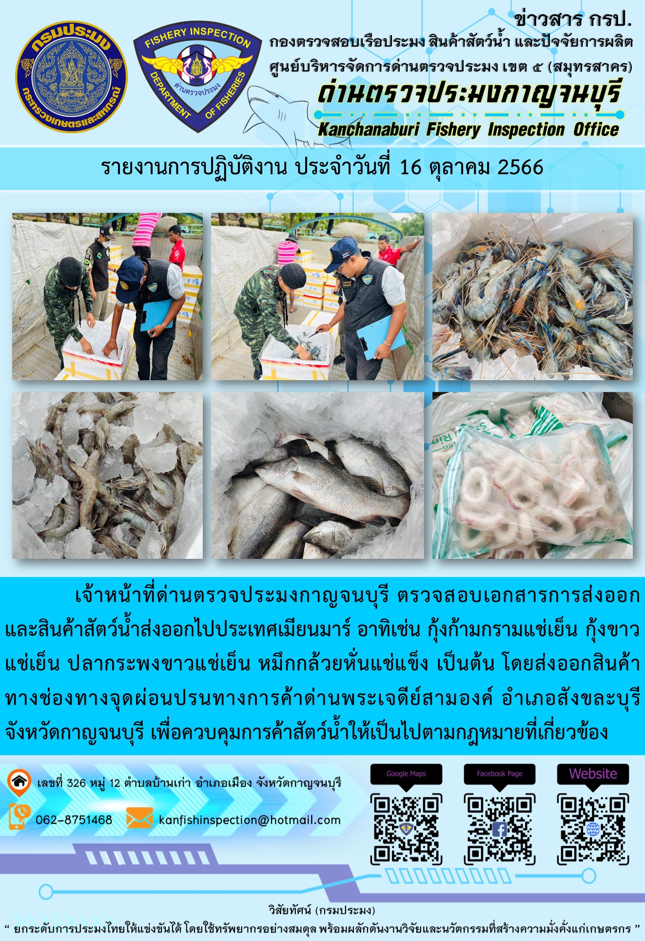 วันที่ 16 ตุลาคม 2566 นายสมพงษ์ คำพล หัวหน้าด่านตรวจประมงกาญจนบุรี มอบหมายให้ เจ้าหน้าที่ด่านตรวจประมงกาญจนบุรี ตรวจสอบเอกสารการส่งออก และสินค้าสัตว์น้ำ ส่งออกไปประเทศเมียนมาร์ อาทิเช่น กุ้งก้ามกรามแช่เย็น กุ้งขาวแช่เย็น ปลากระพงขาวแช่เย็น หมึกกล้วยหั่นแช่แข็ง เป็นต้น โดยส่งออกสินค้าผ่านช่องทางจุดผ่อนปรนทางการค้าด่านพระเจดีย์สามองค์..คลิก