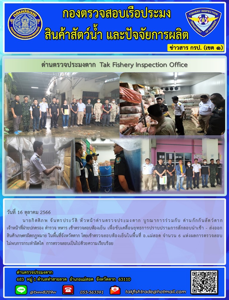 วันที่ 16 ตุลาคม 2566 	 นายกิตติภพ จันทรประวัติ หัวหน้าด่านตรวจประมงตาก บูรณาการร่วมกับ ด่านกักกันสัตว์ตาก เจ้าหน้าที่ฝ่ายปกครอง ตำรวจ ทหาร เข้าตรวจสอบห้องเย็น เพื่อขับเคลื่อนยุทธการปราบปรามการลักลอบนำเข้า - ส่งออกสินค้าเกษตรผิดกฎหมาย ในพื้นที่จังหวัดตาก โดยเข้าตรวจสอบห้องเย็นในพื้นที่ อ.แม่สอด จำนวน 6 แห่งผลการตรวจสอบไม่พบการกระทำผิดใด การตรวจสอบเป็นไปด้วยความเรียบร้อย..คลิก