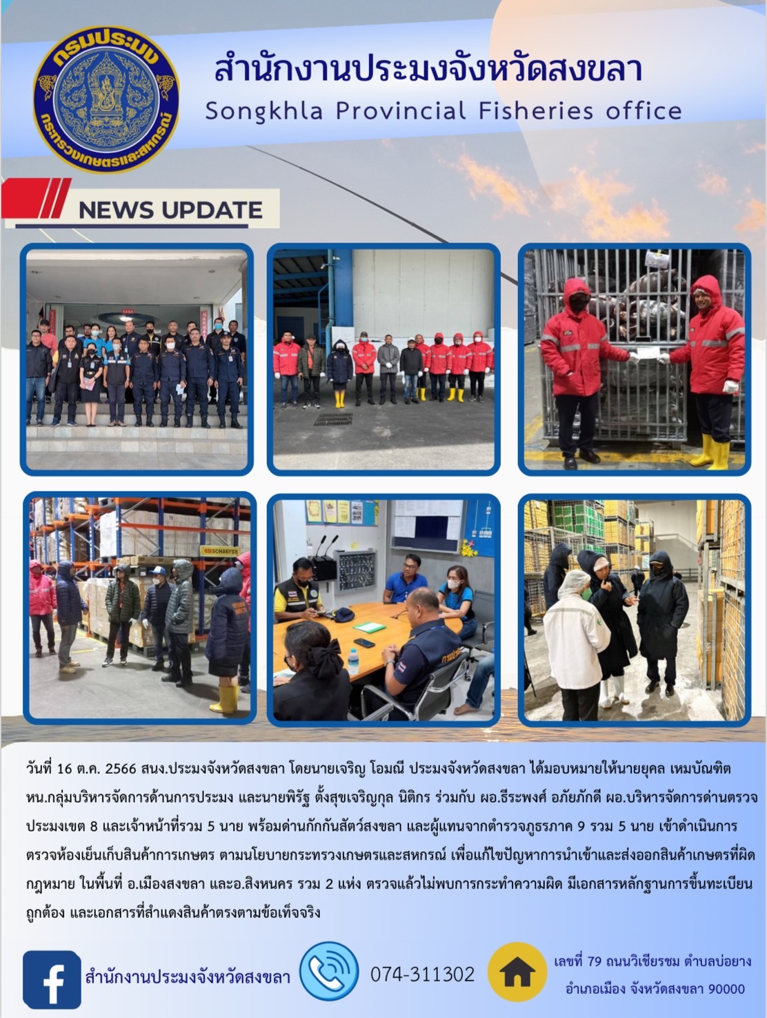 วันที่ 16 ต.ค. 2566 สนง.ประมงจังหวัดสงขลา โดยนายเจริญ โอมณี ประมงจังหวัดสงขลา ได้มอบหมายให้นายยุคล เหมบัณฑิต หน.กลุ่มบริหารจัดการด้านการประมง และนายพิรัฐ ตั้งสุขเจริญกุล นิติกร ร่วมกับ ผอ.ธีระพงศ์ อภัยภักดี ผอ.บริหารจัดการด่านตรวจประมงเขต 8 และเจ้าหน้าที่รวม 5 นาย พร้อมด่านกักกันสัตว์สงขลา และผู้แทนจากตำรวจภูธรภาค 9 รวม 5 นาย เข้าดำเนินการตรวจห้องเย็นเก็บสินค้าการเกษตร ตามนโยบายกระทรวงเกษตรและสหกรณ์ เพื่อแก้ไขปัญหาการนำเข้าและส่งออกสินค้าเกษตรที่ผิดกฎหมาย ในพื้นที่ อ.เมืองสงขลา และอ.สิงหนคร รวม 2 แห่ง ตรวจแล้วไม่พบการกระทำความผิด มีเอกสารหลักฐานการขึ้นทะเบียนถูกต้อง และเอกสารที่สำแดงสินค้าตรงตามข้อเท็จจริง..คลิก