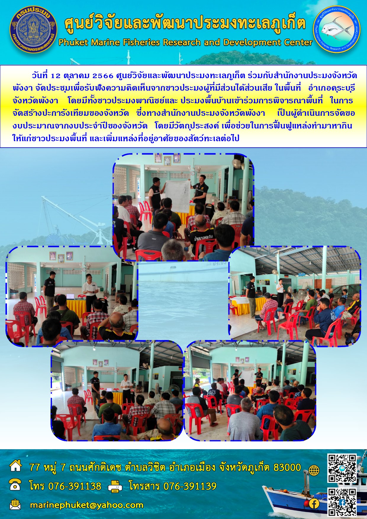 วันที่ 12 ตุลาคม 2566 ศูนย์วิจัยและพัฒนาประมงทะเลภูเก็ต ร่วมกับสำนักงานประมงจังหวัดพังงา จัดประชุมเพื่อรับฟังความคิดเห็นจากชาวประมงผู้ที่มีส่วนได้ส่วนเสีย ในพื้นที่ อำเภอคุระบุรี จังหวัดพังงา โดยมีชาวประมงพาณิชย์และ ประมงพื้นบ้านเข้าร่วมพิจารณาพื้นที่ ในการจัดสร้างปะการังเทียมของจังหวัด ซึ่งทางสำนักงานประมงจังหวัดพังงา เป็นผู้ดำเนินการจัดของบประมาณจากงบประจำปีของจังหวัด โดยมีวัตถุประสงค์ เพื่อช่วยในการฟื้นฟูแหล่งทำมาหากินให้แก่ชาวประมงพื้นที่ และเพิ่มแหล่งที่อยู่อาศํยของสัตว์ทะเลต่อไป..คลิก