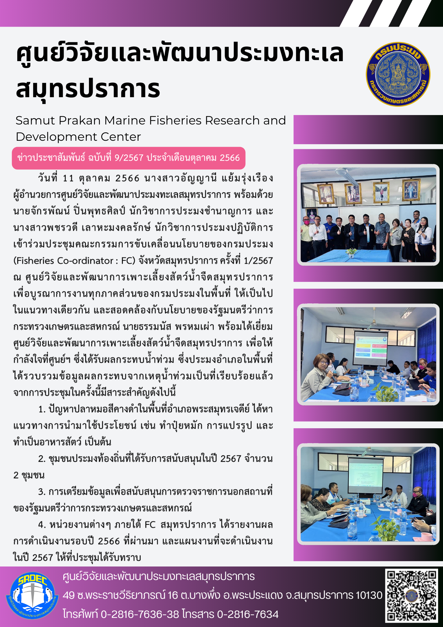 วันที่ 11 ตุลาคม 2566 นางสาวอัญญานี แย้มรุ่งเรือง ผู้อำนวยการศูนย์วิจัยและพัฒนาประมงทะเลสมุทรปราการ พร้อมด้วยนายจักรพัณน์ ปิ่นพุทธศิลป์ นักวิชาการประมงชำนาญการ และนางสาวพชรวดี เลาหะมงคลรักษ์ นักวิชาการประมงปฏิบัติการเข้าร่วมประชุมคณะกรรมการขับเคลื่อนนโยบายของกรมประมง (Fisheries Co-ordinator : FC) จังหวัดสมุทรปราการครั้งที่ 1/2567 ณ ศูนย์วิจัยและพัฒนาการเพาะเลี้ยงสัตว์น้ำจืดสมุทรปราการ เพื่อบูรณาการงานทุกภาคส่วนของกรมประมงในพื้นที่ ให้เป็นไปในแนวทางเดียวกัน และสอดคลิ้งกับนโยบายของรัฐมนตรีว่าการกระทรวงเกษตรและสหกรณ์ นายธรรมนัส พรหมเผ่า พร้อมได้เยี่ยมศูนย์วิจัยและพัฒนาการเพาะเลี้ยงสัตว์น้ำจืดสมุทรปราการ เพื่อให้กำลังใจศูนย์ฯ ซึ่งได้รับผลกระทบน้ำท่วมเป็นที่เรียบร้อยแล้วจากการประชุมในครั้งนี้มีสาระสำคัญดังต่อไปนี้ ฯลฯ..คลิก