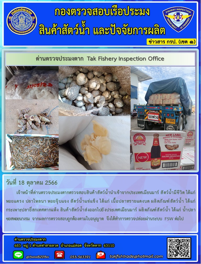 วันที่ 18 ตุลาคม 2566           เจ้าหน้าที่ด่านตรวจประมงตากตรวจสอบสินค้าสัตว์น้ำนำเข้าจากประเทศเมียนมาร์ สัตว์น้ำมีชีวิต ได้แก่ หอยแครง ปลาไหลนา หอยจุ๊บแจง สัตว์น้ำแช่แข็ง ได้แก่ เนื้อปลาทรายแดงบด ผลิตภัณฑ์สัตว์น้ำ ได้แก่ กระเพาะปลายี่สกเทศตากแห้ง สินค้าสัตว์น้ำส่งออกไปยังประเทศเมียนมาร์ ผลิตภัณฑ์สัตว์น้ำ ได้แก่ น้ำปลา ซอสหอยนางรม จากผลการตรวจสอบถูกต้องตามใบอนุญาต จึงได้ทำการตรวจปล่อยผ่านระบบ FSW ต่อไป..คลิก