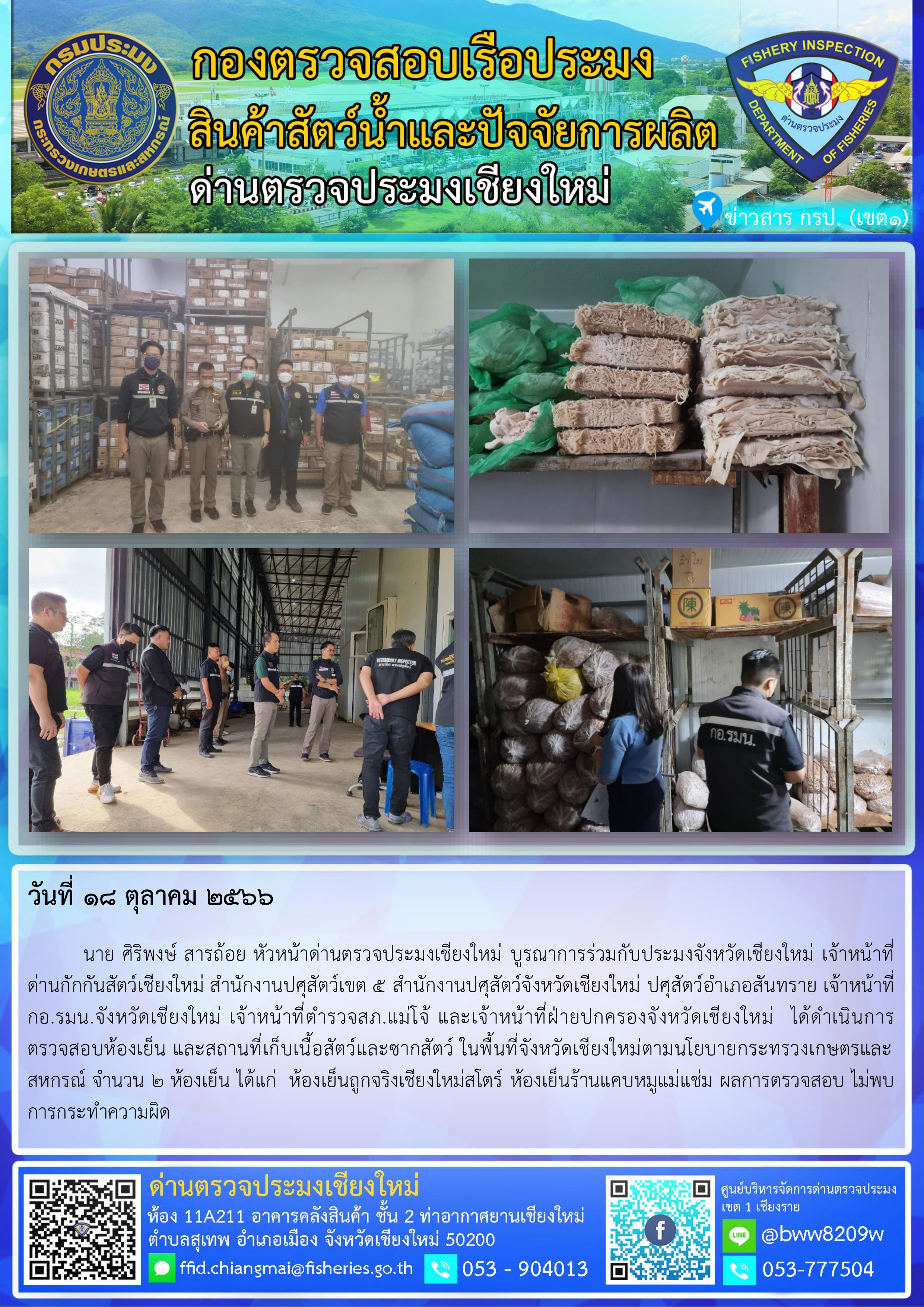 18 ต.ค.66 นาย ศิริพงษ์ สารถ้อย หัวหน้าด่านตรวจประมงเชียงใหม่ บูรณาการร่วมกับประมงจังหวัดเชียงใหม่ เจ้าหน้าที่ด่านกักกันสัตว์เชียงใหม่ สำนักงานปศุสัตว์เขต 5 สำนักงานปศุสัตว์จังหวัดเชียงใหม่ ปศุสัตว์อำเภอสันทราย เจ้าหน้าที่กอ.รมน.จังหวัดเชียงใหม่ เจ้าหน้าที่ตำรวจสภ.แม่โจ้ และเจ้าหน้าที่ฝ่ายปกครองจังหวัดเชียงใหม่  ได้ดำเนินการตรวจสอบห้องเย็น และสถานที่เก็บเนื้อสัตว์และซากสัตว์ ในพื้นที่จังหวัดเชียงใหม่ตามนโยบายกระทรวงเกษตรและสหกรณ์..คลิก