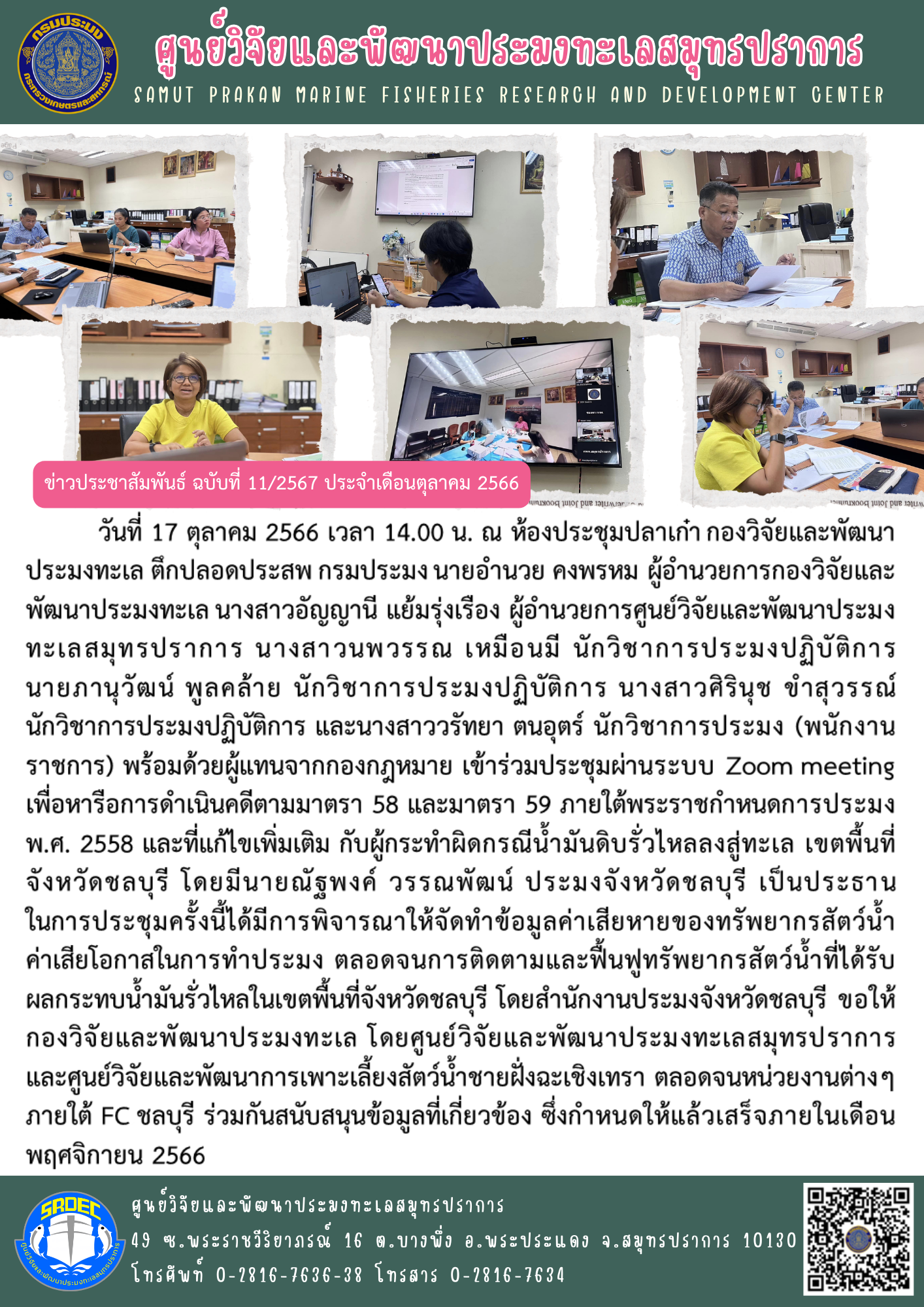 นายอำนวย คงพรหม ผู้อำนวยการกองวิจัยและพัฒนาประมงทะเล นางสาวอัญญานี แย้มรุ่งเรือง ผู้อำนวยการศูนย์วิจัยและพัฒนาประมงทะเลสมุทรปราการ นางสาวนพวรรณ เหมือนมี นักวิชาการประมงปฏิบัติการ นายภานุวัฒน์ พูลคล้าย นักวิชาการประมงปฏิบัติการ นางสาวศิรินุช ขำสุวรรณ์ นักวิชาการประมงปฏิบัติการ และนางสาววรัทยา ตนอุตร์ นักวิชาการประมง (พนักงานราชการ) พร้อมด้วยผู้แทนจากกองกฎหมาย เข้าร่วมประชุมผ่านระบบ Zoom meeting เพื่อหารือการดำเนินคดีตามมาตรา 58 และมาตรา 59 ภายใต้พระราชกำหนดการประมง พ.ศ. 2558 และที่แก้ไขเพิ่มเติม กับผู้กระทำผิดกรณีน้ำมันดิบรั่วไหลลงสู่ทะเล เขตพื้นที่จังหวัดชลบุรี..คลิก