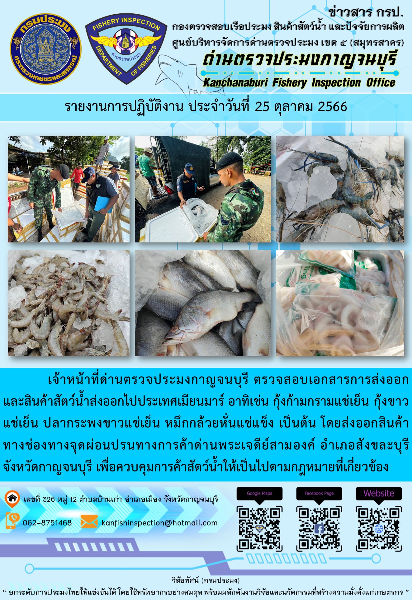 วันที่ 25 ตุลาคม 2566 นายสมพงษ์ คำพล หัวหน้าด่านตรวจประมงกาญจนบุรี มอบหมายให้ เจ้าหน้าที่ด่านตรวจประมงกาญจนบุรี ตรวจสอบเอกสารการส่งออก และสินค้าสัตว์น้ำ ส่งออกไปประเทศเมียนมาร์ อาทิเช่น กุ้งก้ามกรามแช่เย็น กุ้งขาวแช่เย็น ปลากระพงขาวแช่เย็น หมึกกล้วยหั่นแช่แข็ง เป็นต้น โดยส่งออกสินค้าผ่านช่องทางจุดผ่อนปรนทางการค้าด่านพระเจดีย์สามองค์..คลิก