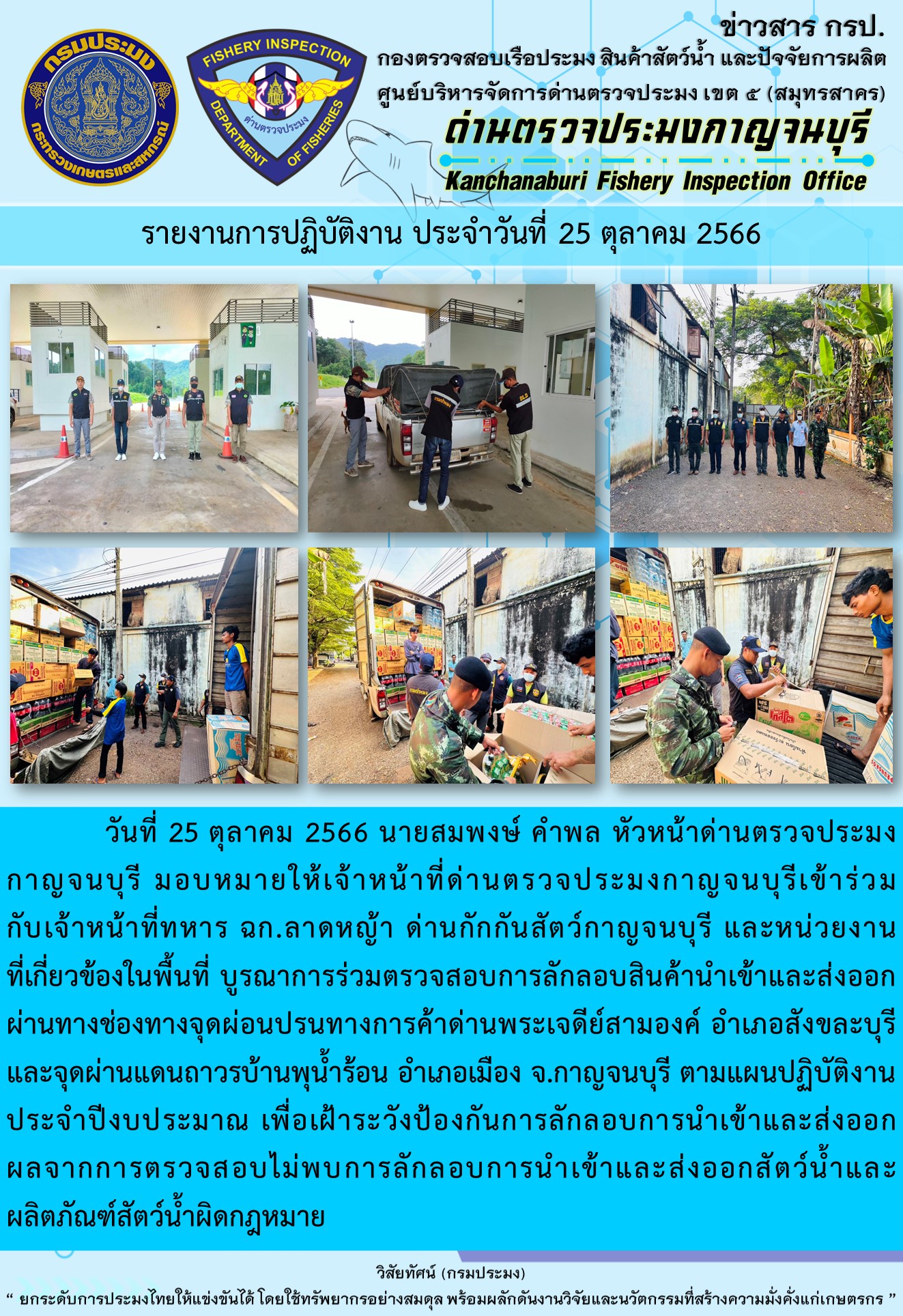 วันที่ 25 ตุลาคม 2566 นายสมพงษ์ คำพล หัวหน้าด่านตรวจประมงกาญจนบุรี มอบหมายให้เจ้าหน้าที่ด่านตรวจประมงกาญจนบุรีเข้าร่วมกับเจ้าหน้าที่ทหาร ฉก.ลาดหญ้า ด่านกักกันสัตว์กาญจนบุรี และหน่วยงานที่เกี่ยวข้องในพื้นที่ บูรณาการร่วมตรวจสอบการลักลอบสินค้านำเข้าและส่งออกสัตว์น้ำและผลิตภัณฑ์สัตว์น้ำผิดกฎหมาย..คลิก