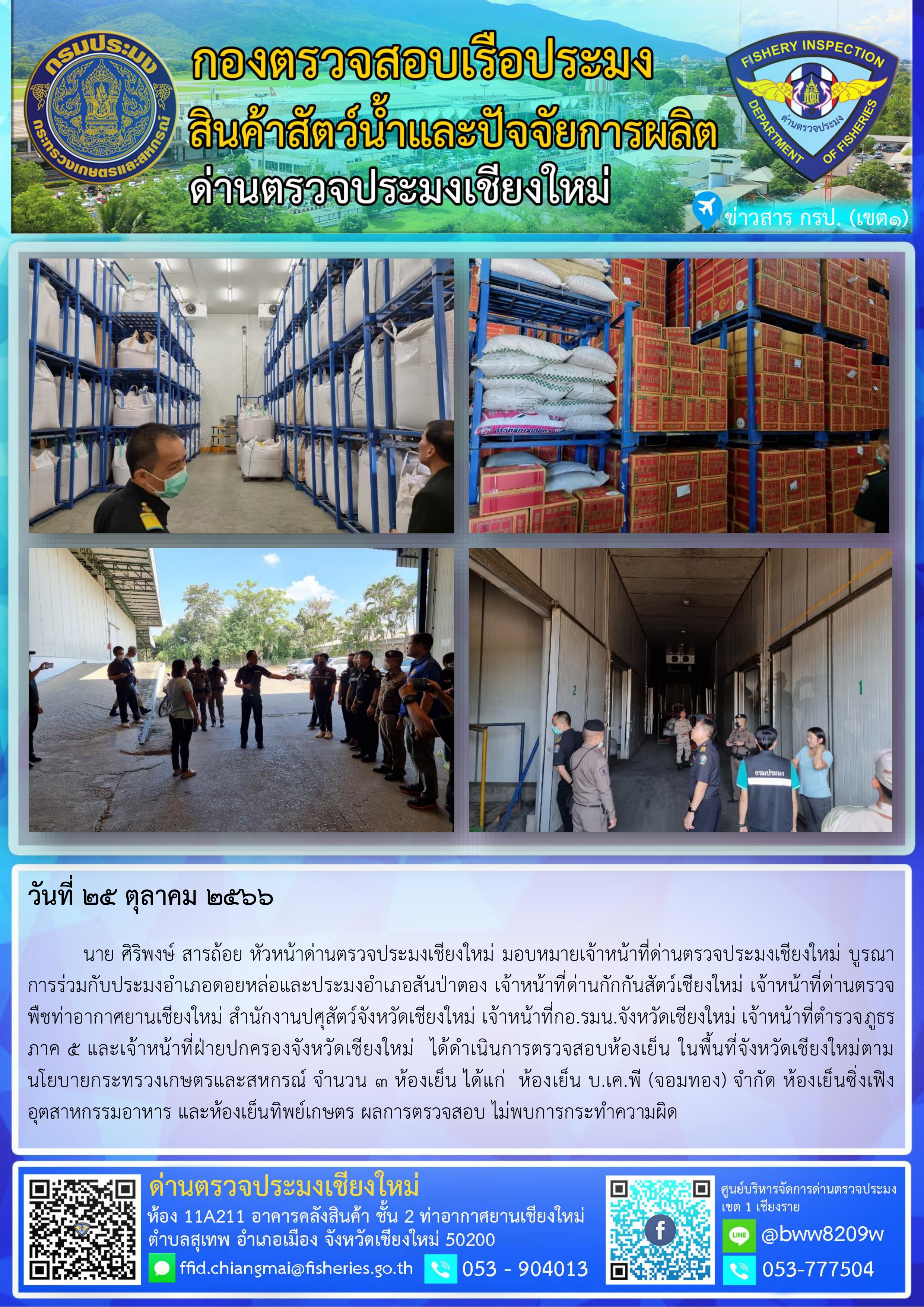 25 ต.ค.66 นาย ศิริพงษ์ สารถ้อย หัวหน้าด่านตรวจประมงเชียงใหม่ มอบหมายเจ้าหน้าที่ด่านตรวจประมงเชียงใหม่ บูรณาการร่วมกับประมงอำเภอดอยหล่อและประมงอำเภอสันป่าตอง เจ้าหน้าที่ด่านกักกันสัตว์เชียงใหม่ เจ้าหน้าที่ด่านตรวจพืชท่าอากาศยานเชียงใหม่ สำนักงานปศุสัตว์จังหวัดเชียงใหม่ เจ้าหน้าที่กอ.รมน.จังหวัดเชียงใหม่ เจ้าหน้าที่ตำรวจภูธรภาค 5 และเจ้าหน้าที่ฝ่ายปกครองจังหวัดเชียงใหม่  ได้ดำเนินการตรวจสอบห้องเย็น..คลิก