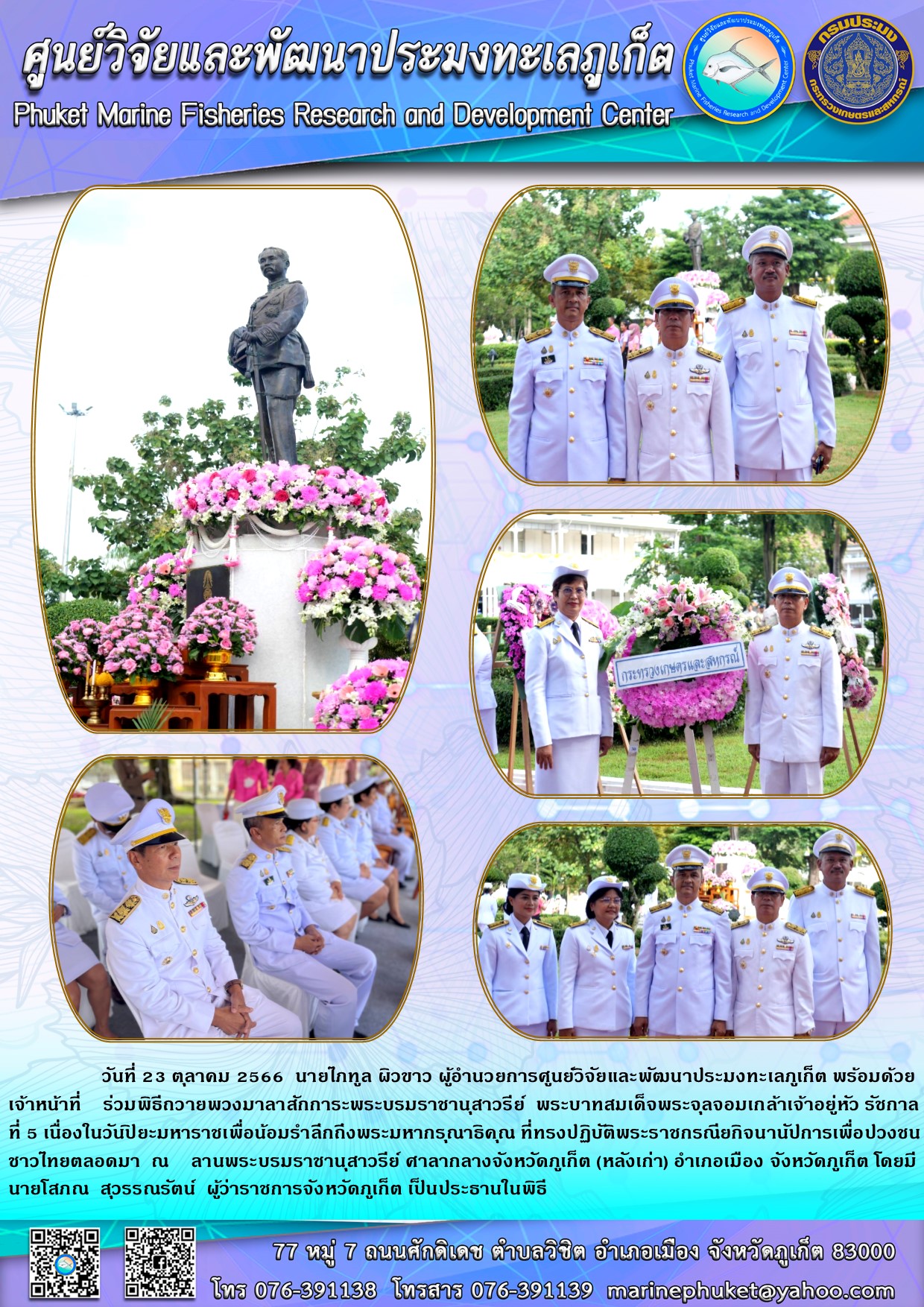 วันที่ 23 ตุลาคม 2566 นายไภฑูล ผิวขาว ผู้อำนวยการศูนย์วิจัยและพัฒนาประมงทะเลภูเก็ต พร้อมด้วยเจ้าหน้าที่ ร่สมพิธีถวายพวงมาลาสักการะพระบรมราชานุสาวรีย์ พระบาทสมเด็จพระจุลจอมเกล้าเจ้าอยู่หัว รัชกาลที่ 5 เนื่องในวันปิยะมหาราชเพื่อน้อมรำลึกถึงพระมหากรุณาธิคุณ ที่ทรงปฏิบัติพระราชกรณียกิจนานัปการเพื่อปวงชนชาวไทยตลอดมา ณ ลานพระบรมราชานุเสาวรีย์ ศาลากลางจังหวัดภูเก็ต (หลังเก่า) อำเภอเมือง จังหวัดภูเก็ต โดยมีนายโสภณ สุวรรณรัตน์ ผู้ว่าราชการจังหวัดภูเก็ต เป็นประธานในพิธี..คลิก