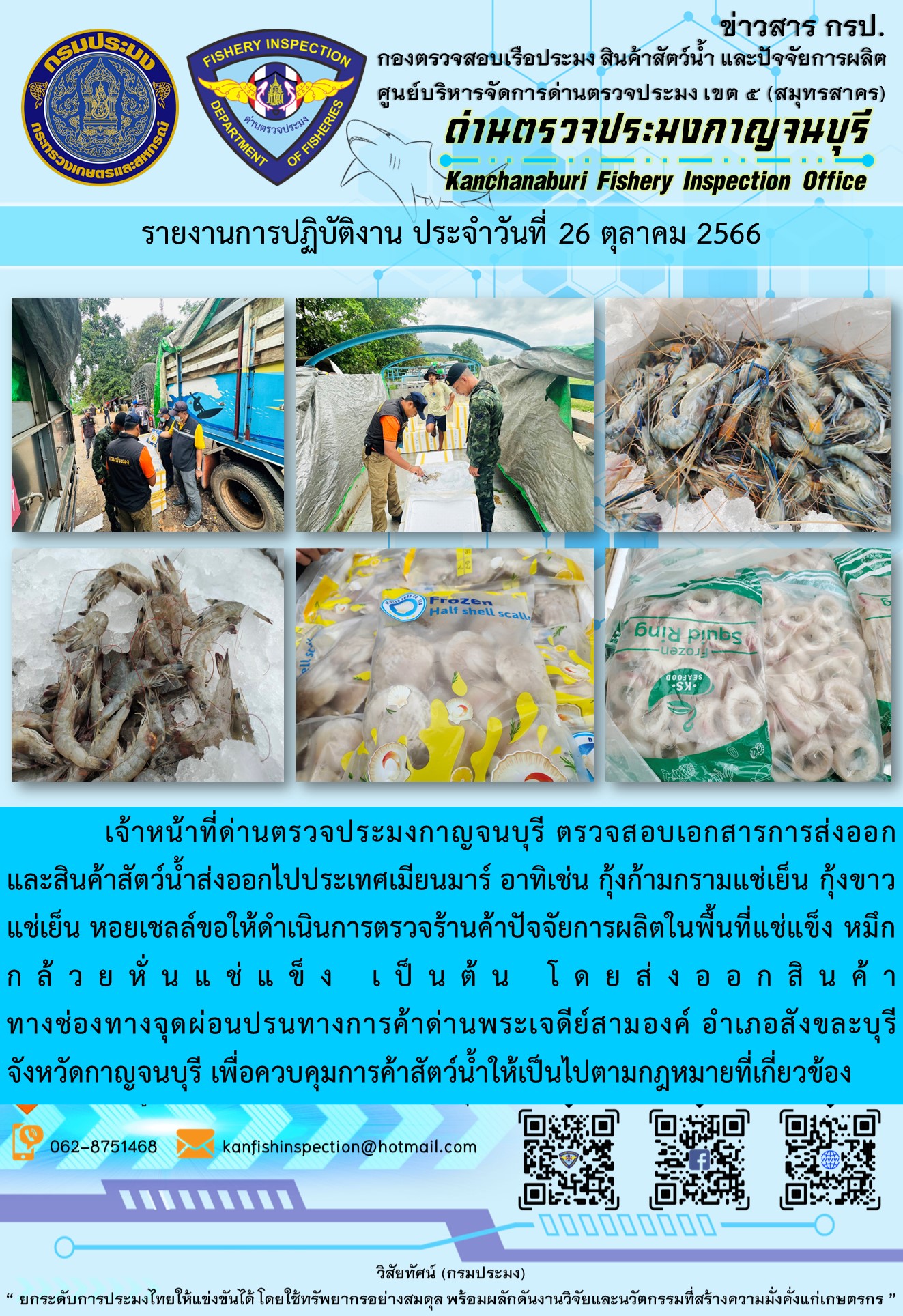 วันที่ 25 ตุลาคม 2566 นายสมพงษ์ คำพล หัวหน้าด่านตรวจประมงกาญจนบุรี มอบหมายให้ เจ้าหน้าที่ด่านตรวจประมงกาญจนบุรี ตรวจสอบเอกสารการส่งออก และสินค้าสัตว์น้ำ ส่งออกไปประเทศเมียนมาร์ อาทิเช่น กุ้งก้ามกรามแช่เย็น กุ้งขาวแช่เย็น หอยเชลล์แช่แข็ง หมึกกล้วยหั่นแช่แข็ง เป็นต้น โดยส่งออกสินค้าผ่านช่องทางจุดผ่อนปรนทางการค้าด่านพระเจดีย์สามองค์..คลิก